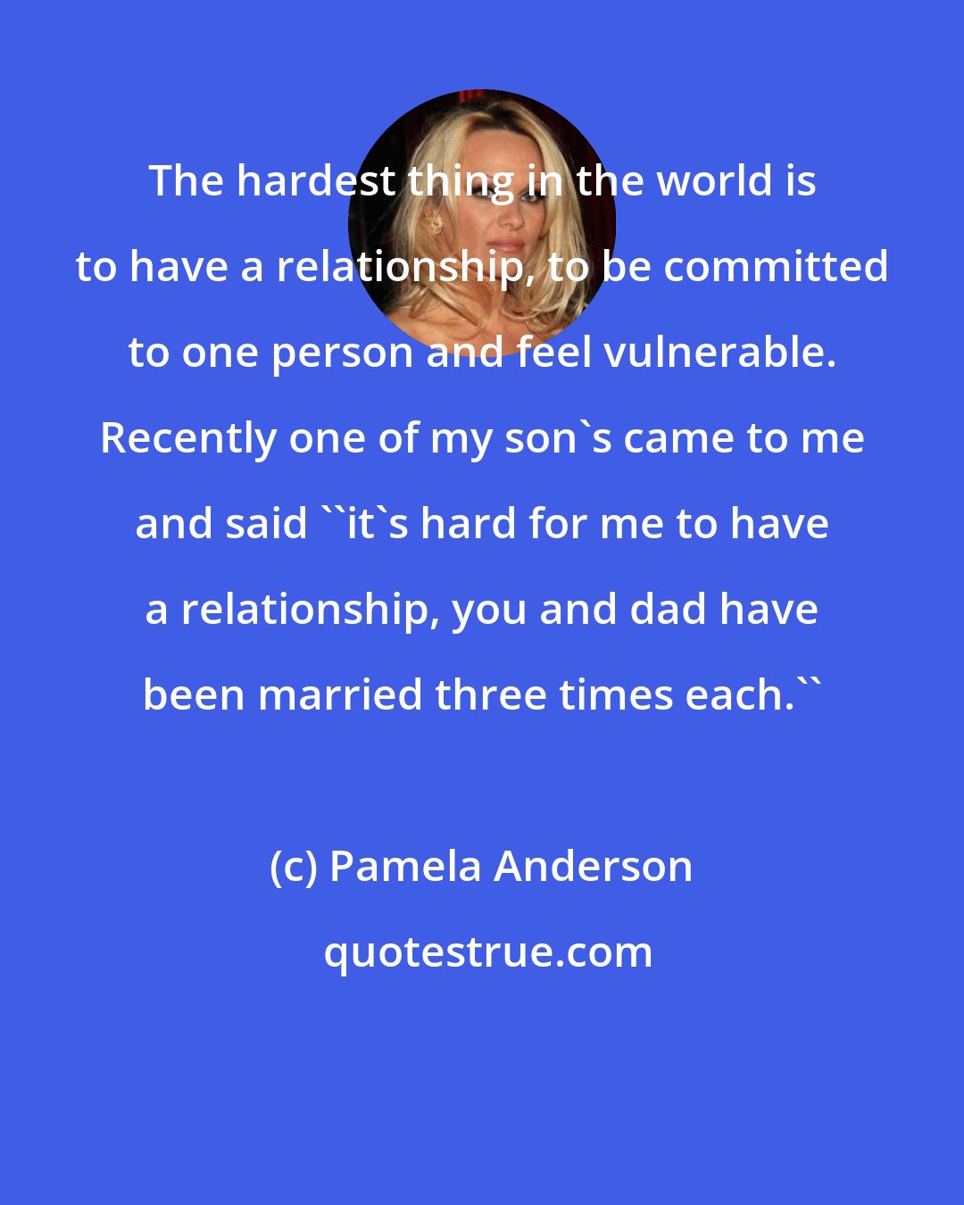 Pamela Anderson: The hardest thing in the world is to have a relationship, to be committed to one person and feel vulnerable. Recently one of my son's came to me and said ''it's hard for me to have a relationship, you and dad have been married three times each.''