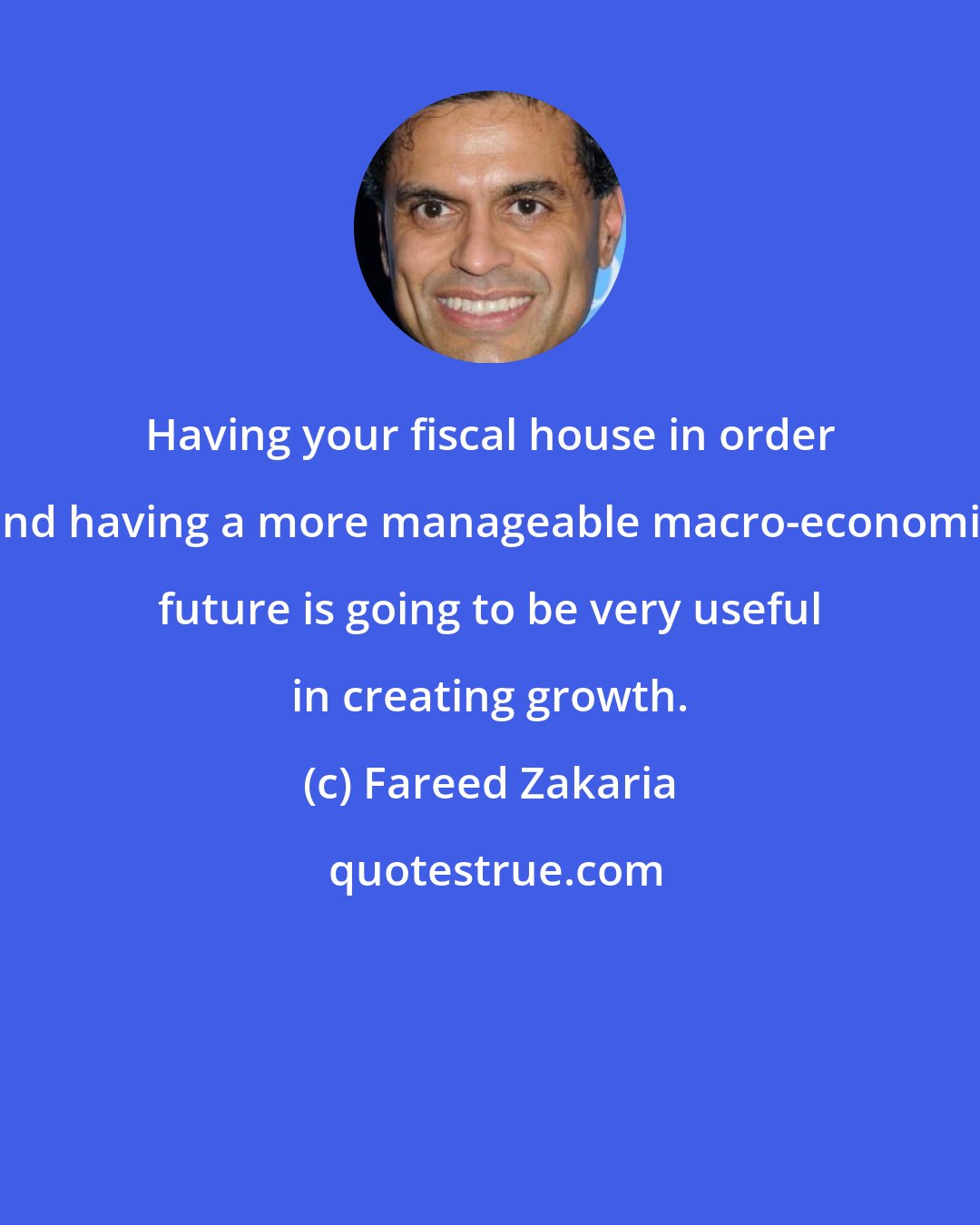 Fareed Zakaria: Having your fiscal house in order and having a more manageable macro-economic future is going to be very useful in creating growth.