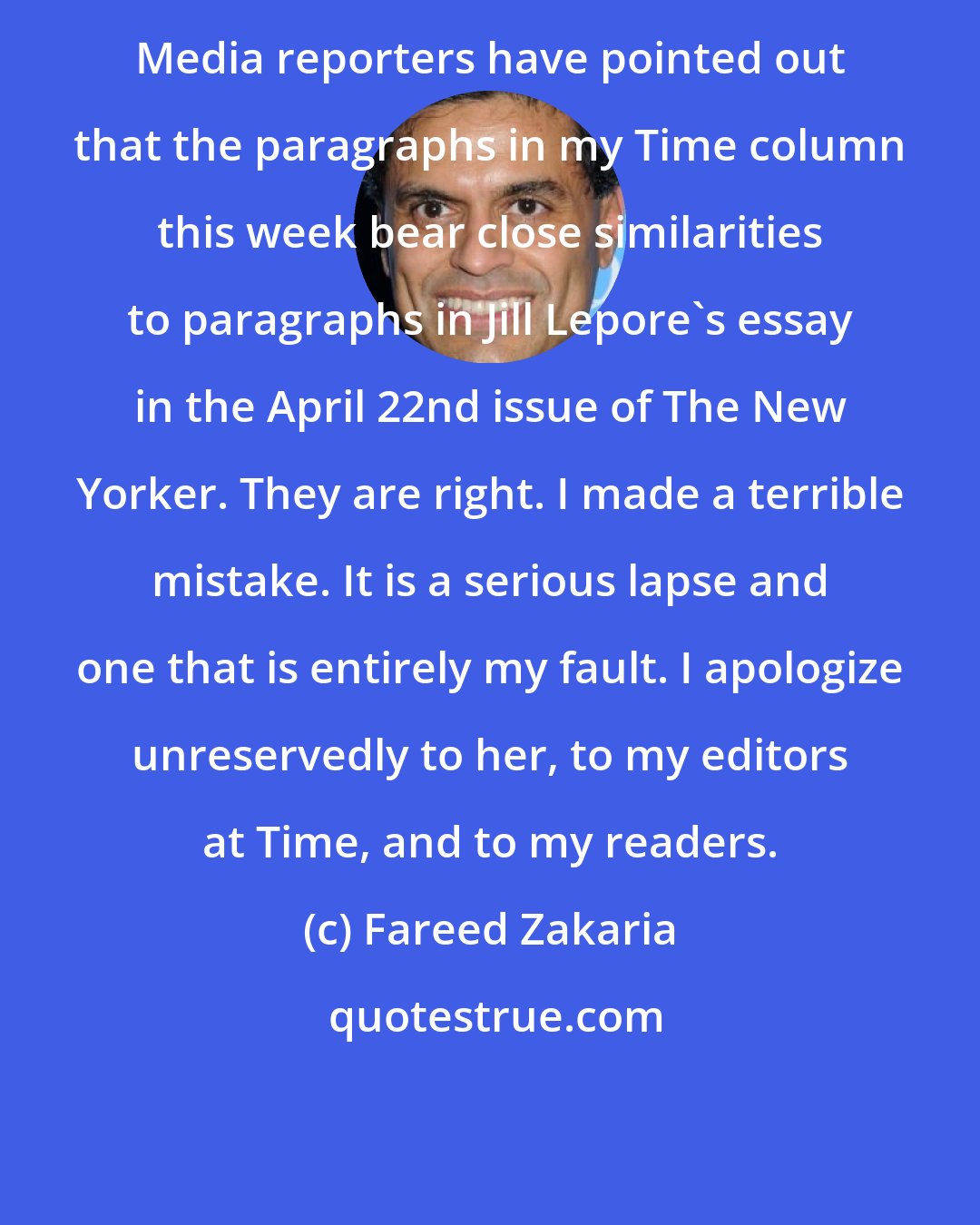 Fareed Zakaria: Media reporters have pointed out that the paragraphs in my Time column this week bear close similarities to paragraphs in Jill Lepore's essay in the April 22nd issue of The New Yorker. They are right. I made a terrible mistake. It is a serious lapse and one that is entirely my fault. I apologize unreservedly to her, to my editors at Time, and to my readers.