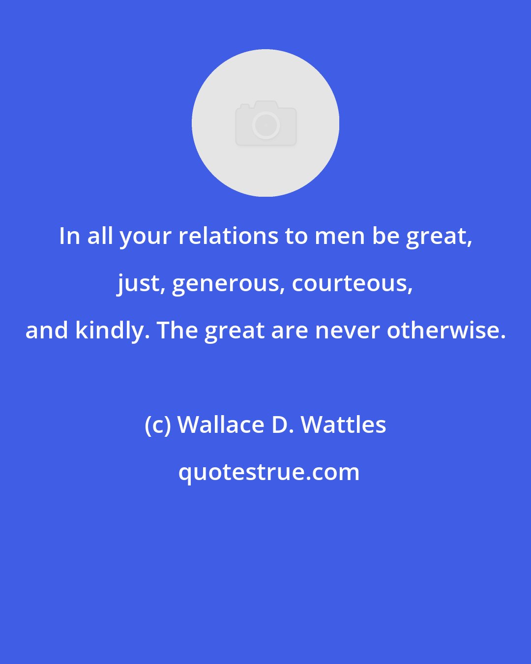 Wallace D. Wattles: In all your relations to men be great, just, generous, courteous, and kindly. The great are never otherwise.