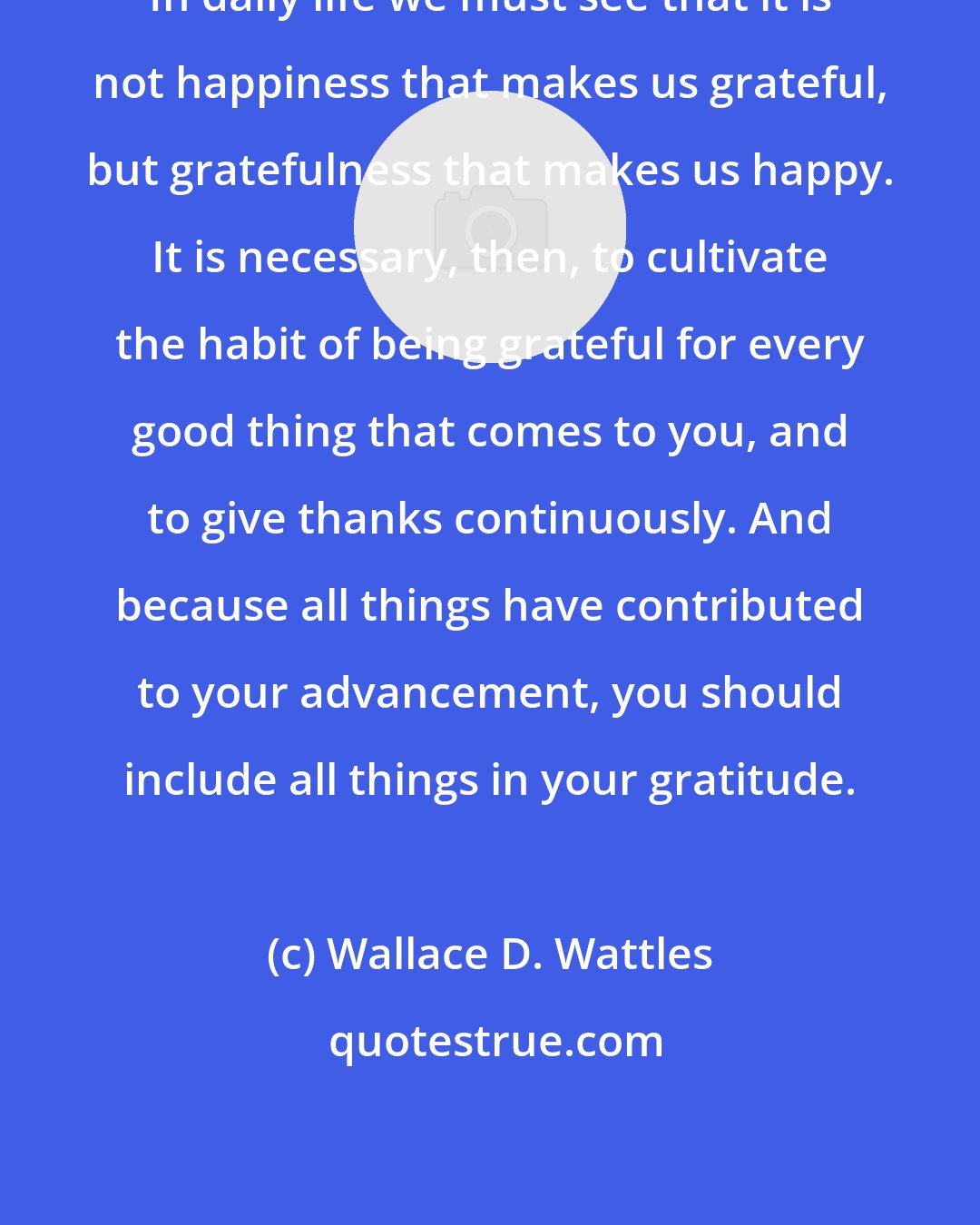 Wallace D. Wattles: In daily life we must see that it is not happiness that makes us grateful, but gratefulness that makes us happy. It is necessary, then, to cultivate the habit of being grateful for every good thing that comes to you, and to give thanks continuously. And because all things have contributed to your advancement, you should include all things in your gratitude.