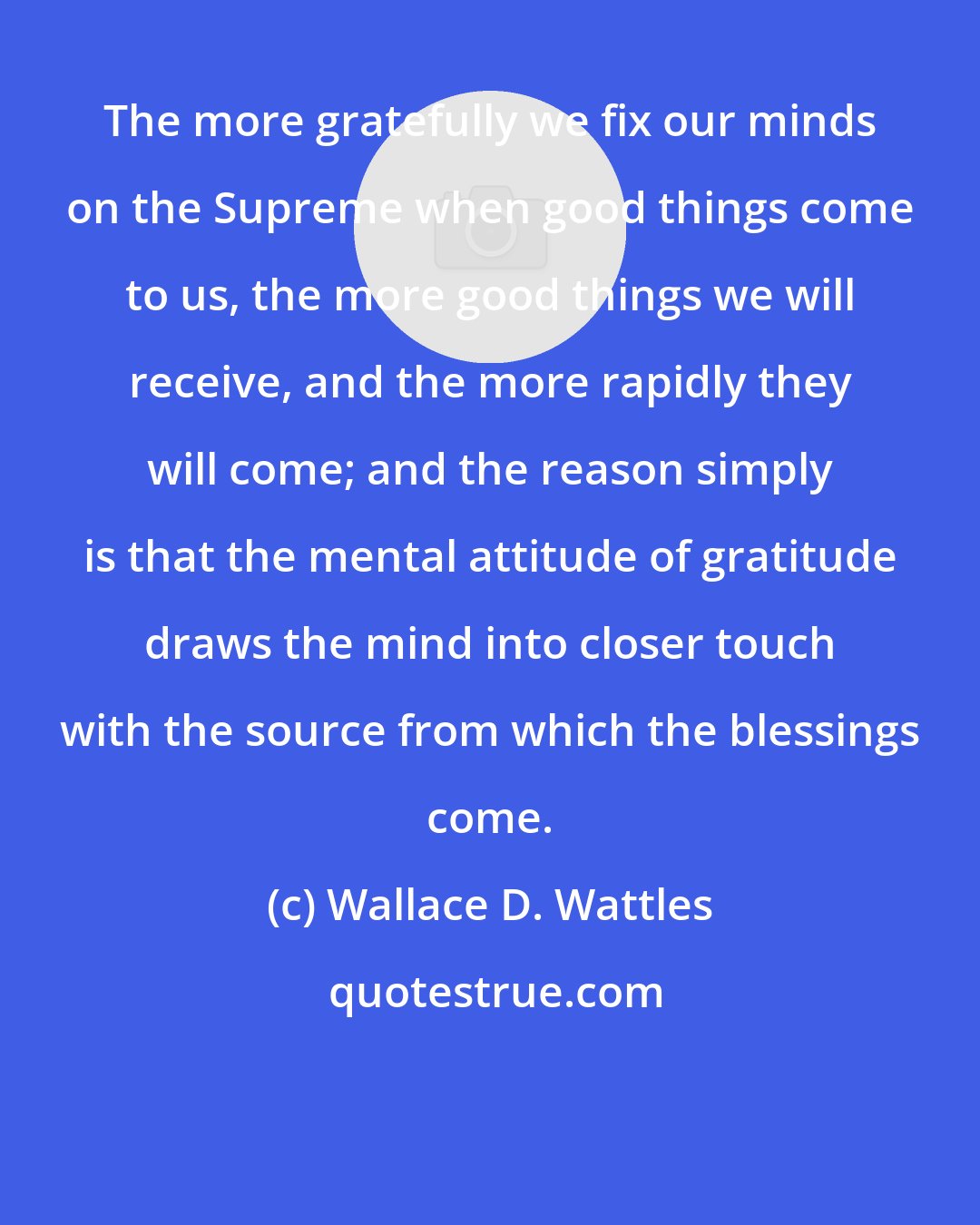 Wallace D. Wattles: The more gratefully we fix our minds on the Supreme when good things come to us, the more good things we will receive, and the more rapidly they will come; and the reason simply is that the mental attitude of gratitude draws the mind into closer touch with the source from which the blessings come.