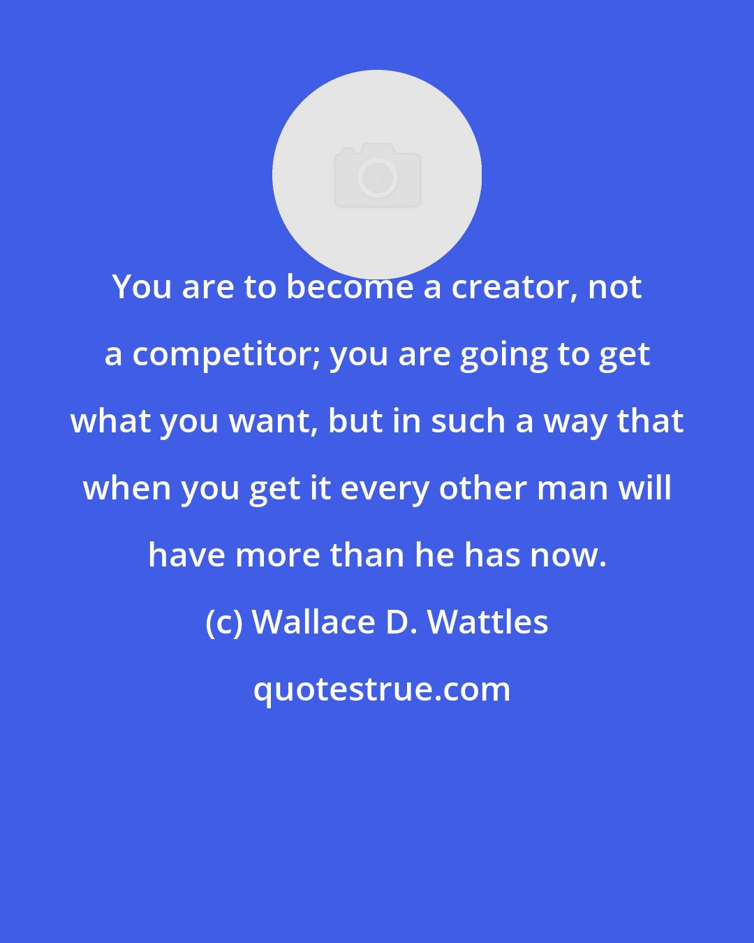 Wallace D. Wattles: You are to become a creator, not a competitor; you are going to get what you want, but in such a way that when you get it every other man will have more than he has now.