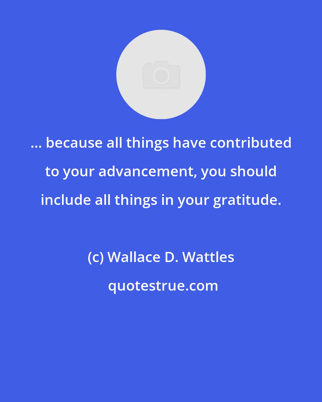 Wallace D. Wattles: ... because all things have contributed to your advancement, you should include all things in your gratitude.