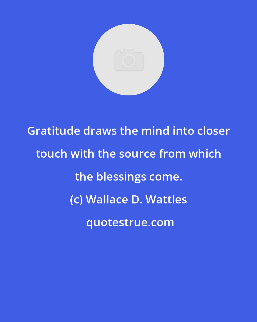 Wallace D. Wattles: Gratitude draws the mind into closer touch with the source from which the blessings come.