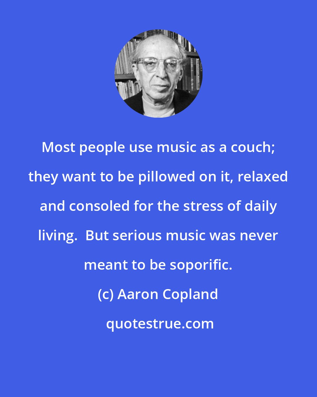 Aaron Copland: Most people use music as a couch; they want to be pillowed on it, relaxed and consoled for the stress of daily living.  But serious music was never meant to be soporific.