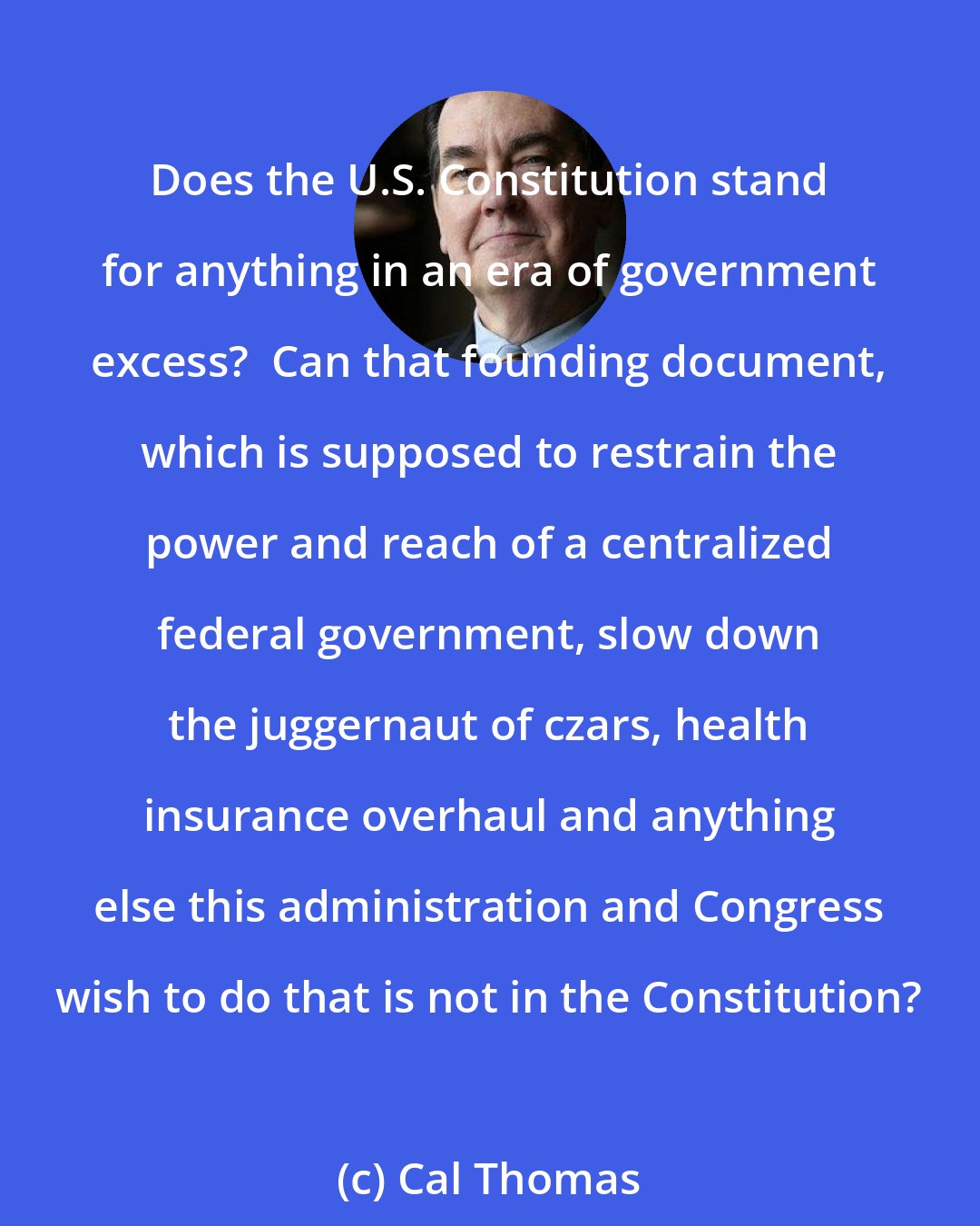Cal Thomas: Does the U.S. Constitution stand for anything in an era of government excess?  Can that founding document, which is supposed to restrain the power and reach of a centralized federal government, slow down the juggernaut of czars, health insurance overhaul and anything else this administration and Congress wish to do that is not in the Constitution?