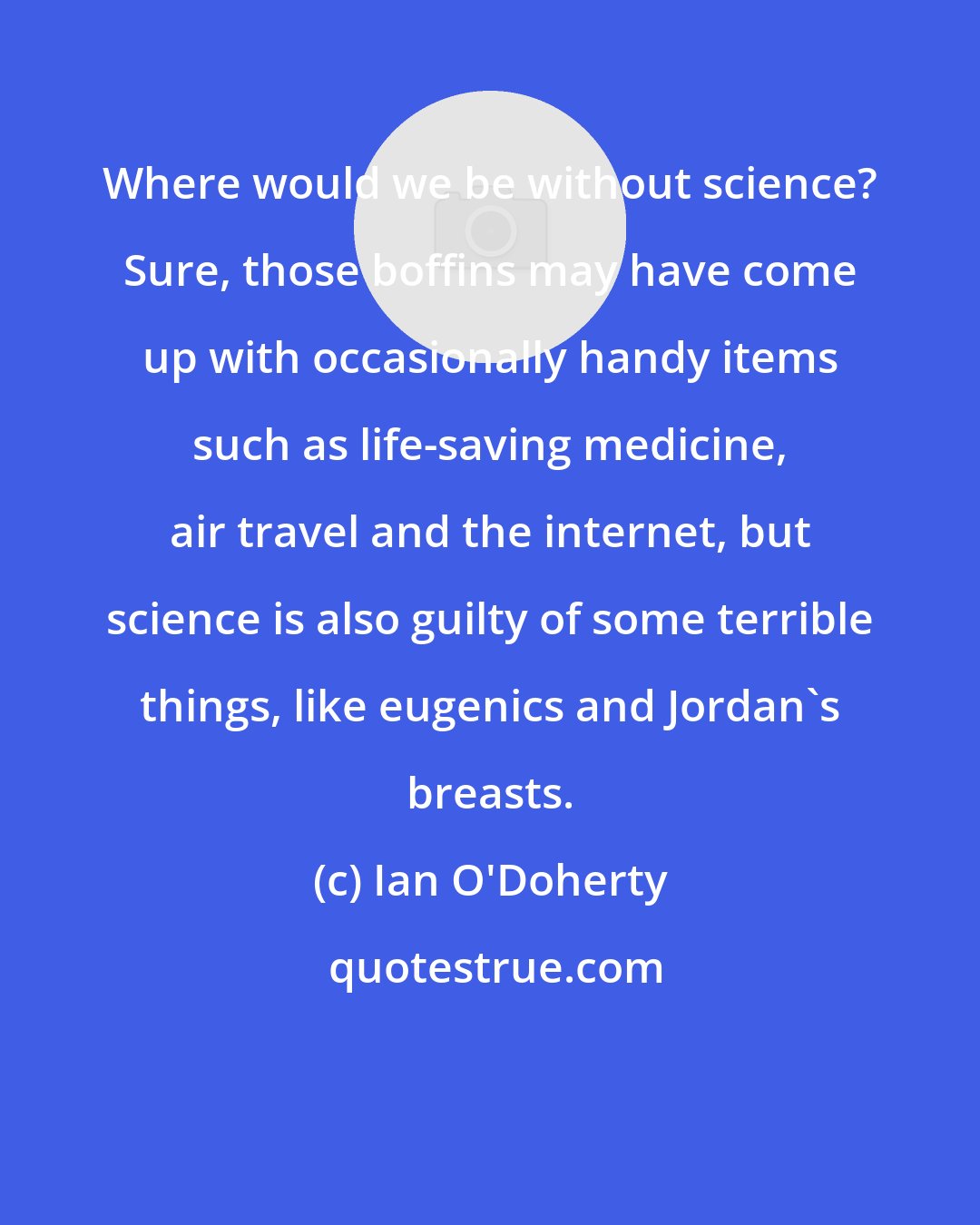 Ian O'Doherty: Where would we be without science? Sure, those boffins may have come up with occasionally handy items such as life-saving medicine, air travel and the internet, but science is also guilty of some terrible things, like eugenics and Jordan's breasts.