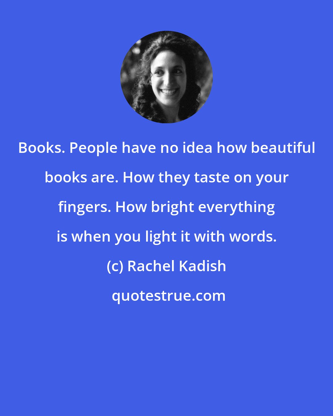 Rachel Kadish: Books. People have no idea how beautiful books are. How they taste on your fingers. How bright everything is when you light it with words.