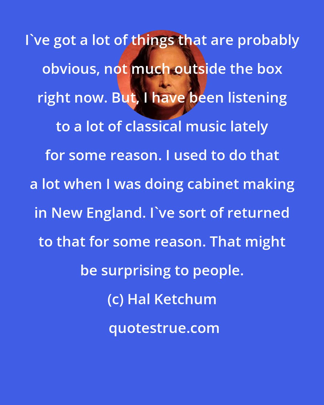 Hal Ketchum: I've got a lot of things that are probably obvious, not much outside the box right now. But, I have been listening to a lot of classical music lately for some reason. I used to do that a lot when I was doing cabinet making in New England. I've sort of returned to that for some reason. That might be surprising to people.