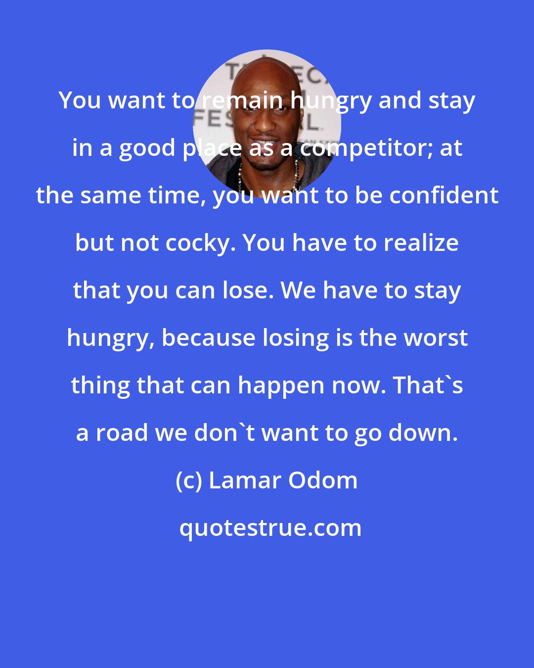 Lamar Odom: You want to remain hungry and stay in a good place as a competitor; at the same time, you want to be confident but not cocky. You have to realize that you can lose. We have to stay hungry, because losing is the worst thing that can happen now. That's a road we don't want to go down.
