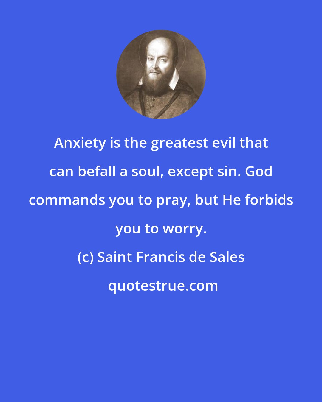 Saint Francis de Sales: Anxiety is the greatest evil that can befall a soul, except sin. God commands you to pray, but He forbids you to worry.