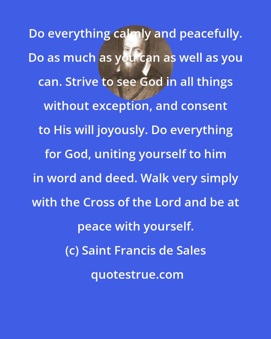 Saint Francis de Sales: Do everything calmly and peacefully. Do as much as you can as well as you can. Strive to see God in all things without exception, and consent to His will joyously. Do everything for God, uniting yourself to him in word and deed. Walk very simply with the Cross of the Lord and be at peace with yourself.