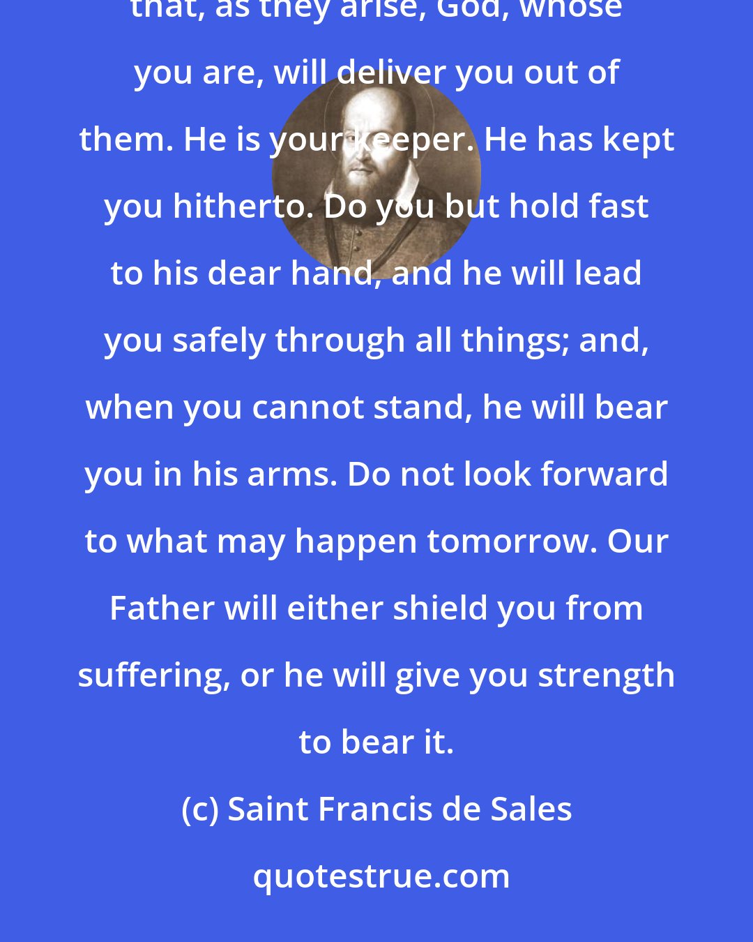 Saint Francis de Sales: Do not look forward to the changes and chances of this life in fear; rather look to them with full hope that, as they arise, God, whose you are, will deliver you out of them. He is your keeper. He has kept you hitherto. Do you but hold fast to his dear hand, and he will lead you safely through all things; and, when you cannot stand, he will bear you in his arms. Do not look forward to what may happen tomorrow. Our Father will either shield you from suffering, or he will give you strength to bear it.