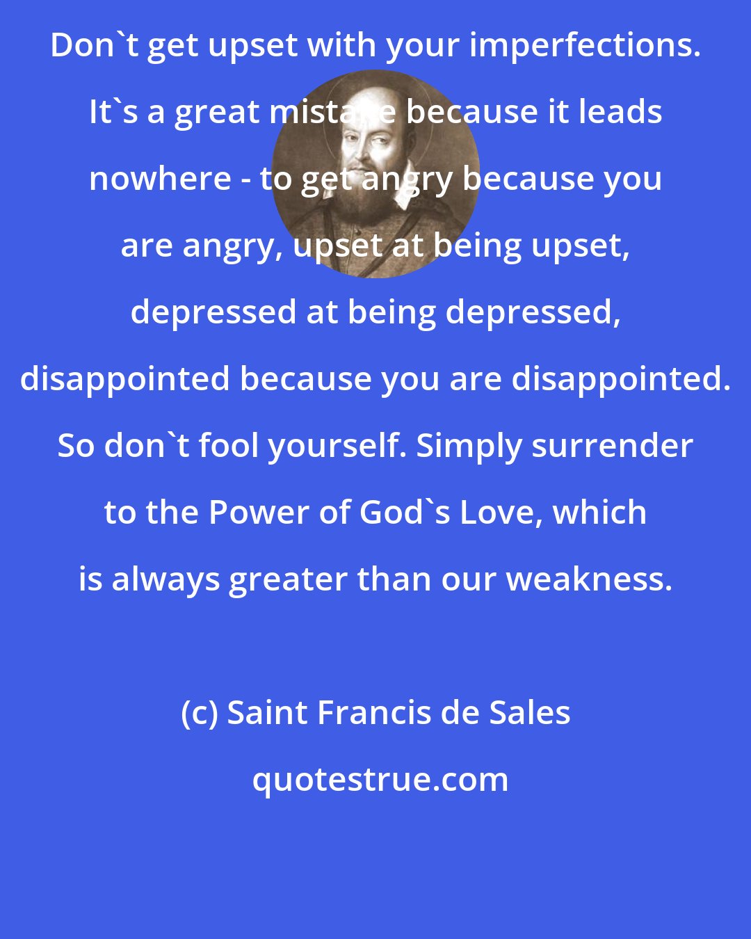 Saint Francis de Sales: Don't get upset with your imperfections. It's a great mistake because it leads nowhere - to get angry because you are angry, upset at being upset, depressed at being depressed, disappointed because you are disappointed. So don't fool yourself. Simply surrender to the Power of God's Love, which is always greater than our weakness.