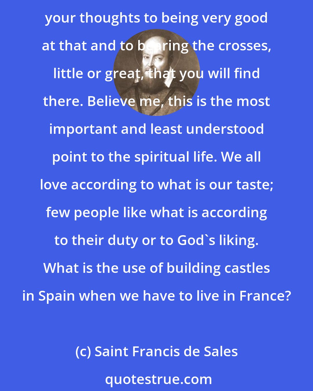 Saint Francis de Sales: Don't sow your desires in someone else's garden; just cultivate your own as best you can; don't long to be other than what you are, but desire to be thoroughly what you are. Direct your thoughts to being very good at that and to bearing the crosses, little or great, that you will find there. Believe me, this is the most important and least understood point to the spiritual life. We all love according to what is our taste; few people like what is according to their duty or to God's liking. What is the use of building castles in Spain when we have to live in France?