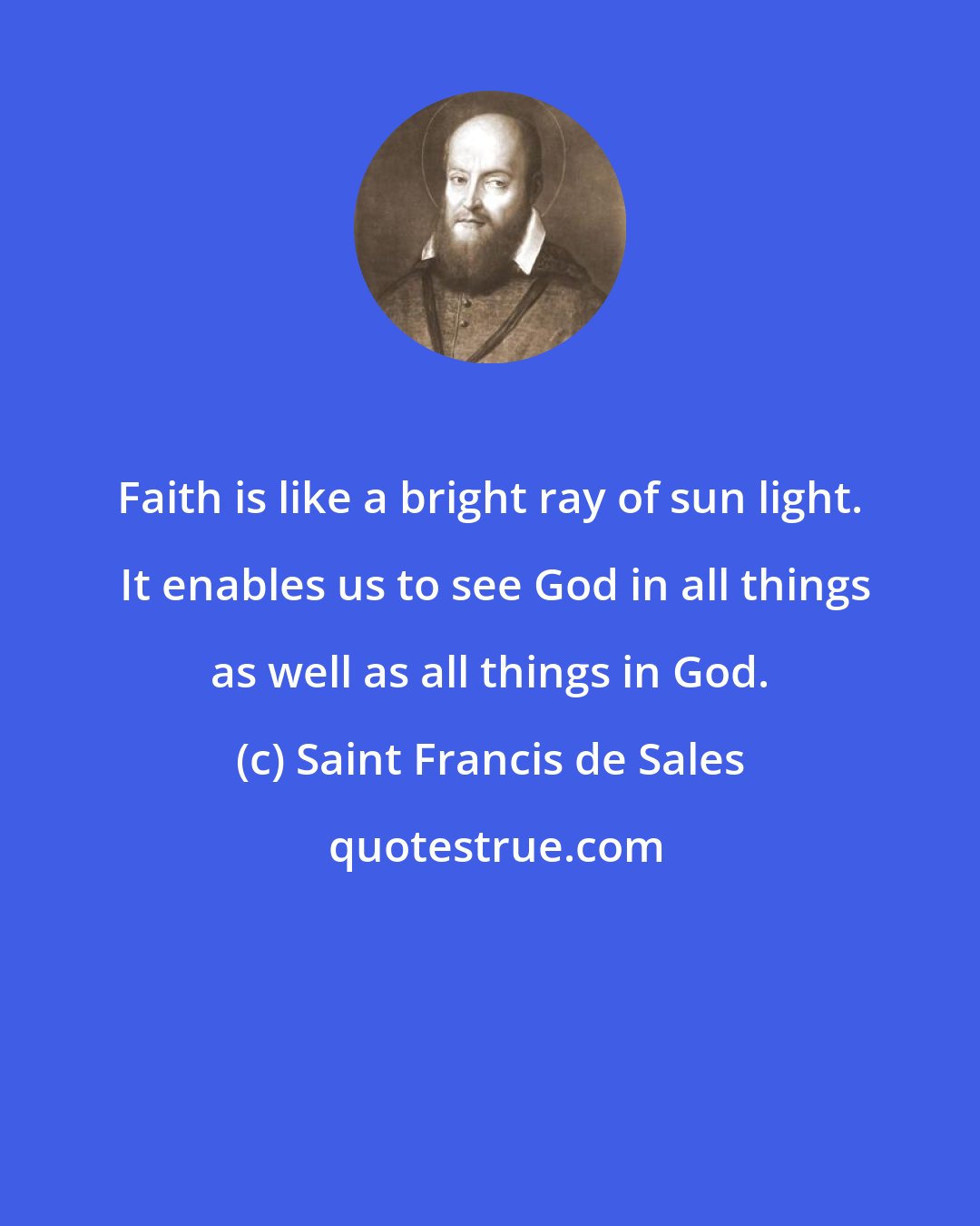 Saint Francis de Sales: Faith is like a bright ray of sun light.  It enables us to see God in all things as well as all things in God.