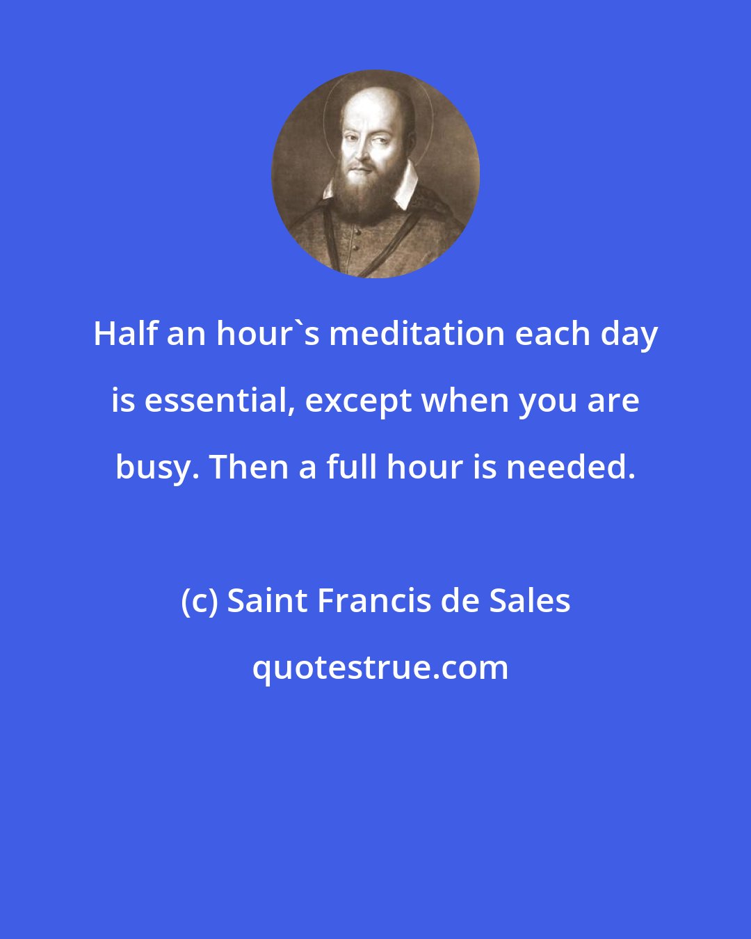 Saint Francis de Sales: Half an hour's meditation each day is essential, except when you are busy. Then a full hour is needed.