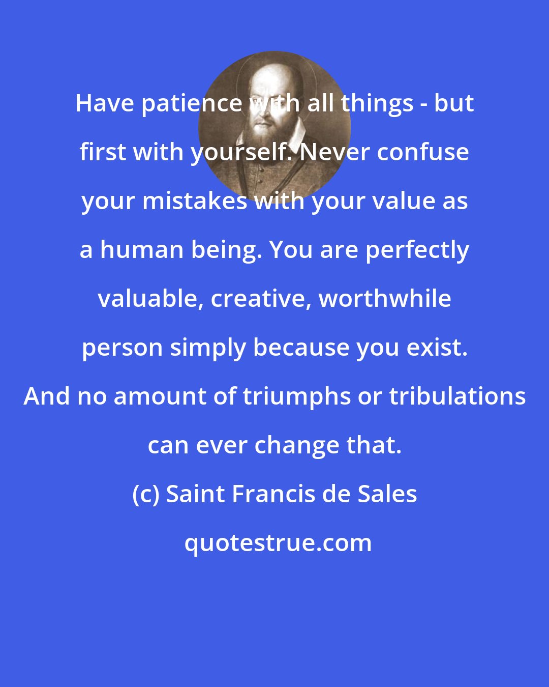 Saint Francis de Sales: Have patience with all things - but first with yourself. Never confuse your mistakes with your value as a human being. You are perfectly valuable, creative, worthwhile person simply because you exist. And no amount of triumphs or tribulations can ever change that.