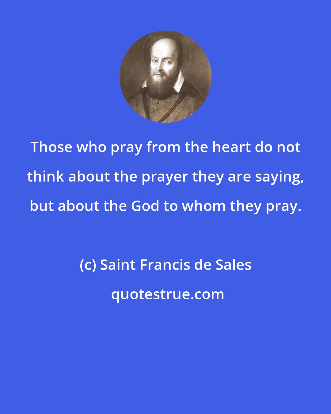 Saint Francis de Sales: Those who pray from the heart do not think about the prayer they are saying, but about the God to whom they pray.