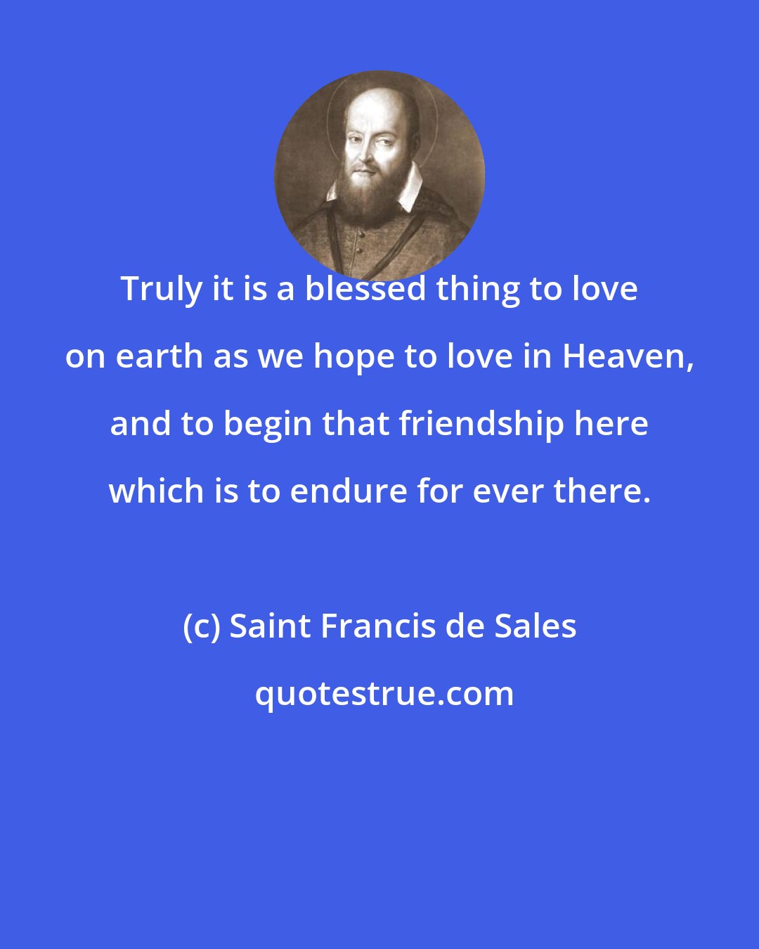 Saint Francis de Sales: Truly it is a blessed thing to love on earth as we hope to love in Heaven, and to begin that friendship here which is to endure for ever there.