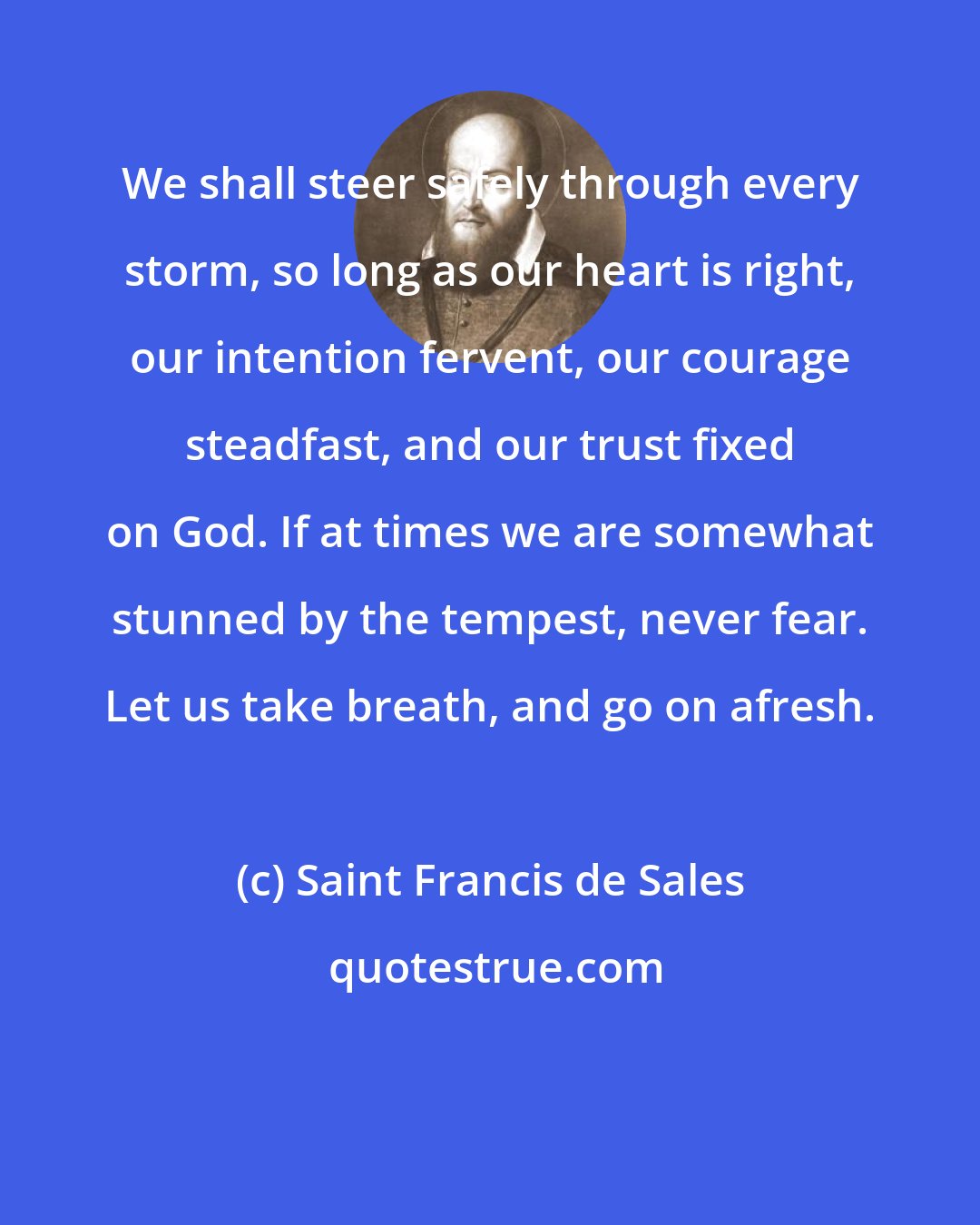 Saint Francis de Sales: We shall steer safely through every storm, so long as our heart is right, our intention fervent, our courage steadfast, and our trust fixed on God. If at times we are somewhat stunned by the tempest, never fear. Let us take breath, and go on afresh.