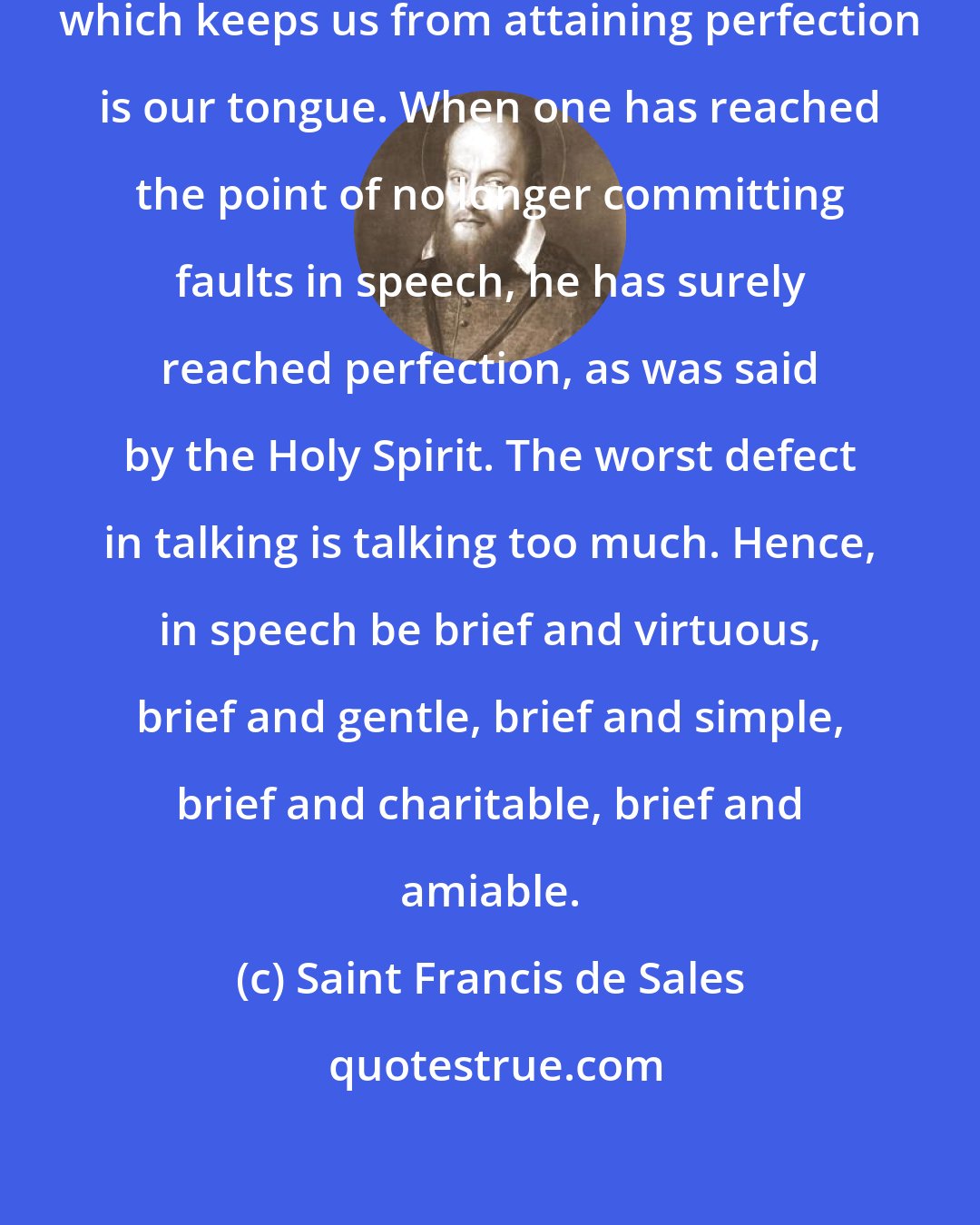 Saint Francis de Sales: Without a doubt, one of the things which keeps us from attaining perfection is our tongue. When one has reached the point of no longer committing faults in speech, he has surely reached perfection, as was said by the Holy Spirit. The worst defect in talking is talking too much. Hence, in speech be brief and virtuous, brief and gentle, brief and simple, brief and charitable, brief and amiable.