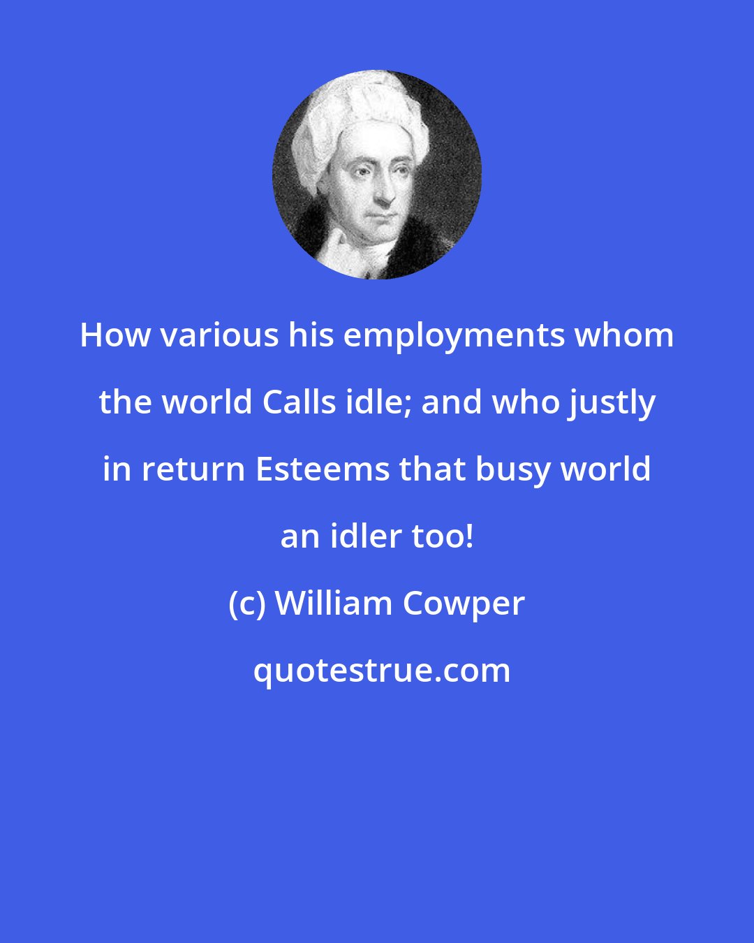 William Cowper: How various his employments whom the world Calls idle; and who justly in return Esteems that busy world an idler too!