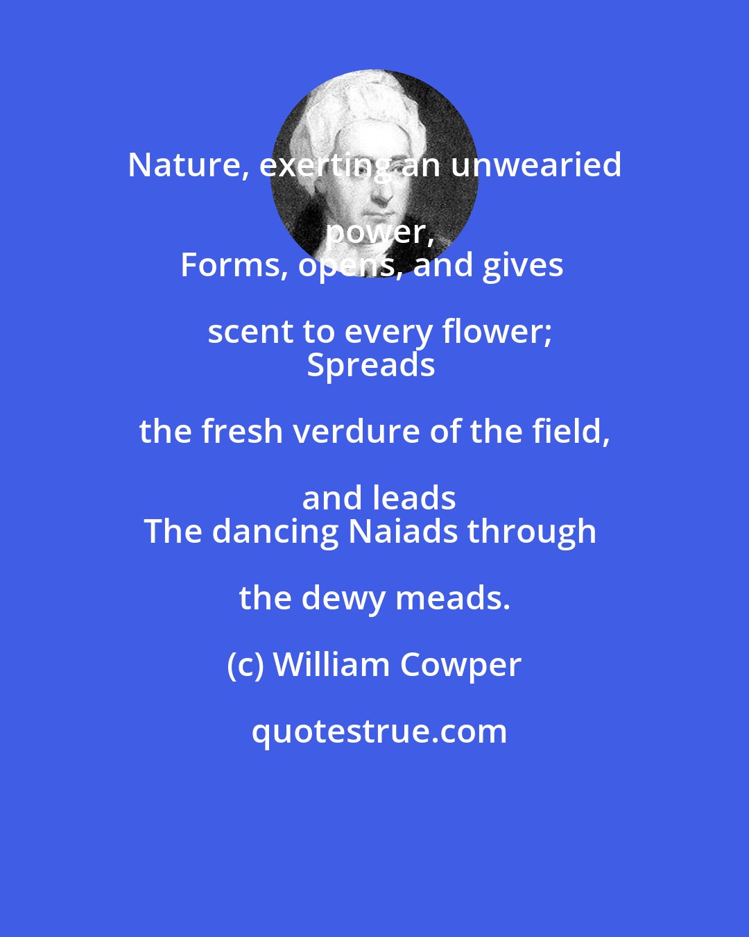 William Cowper: Nature, exerting an unwearied power,
Forms, opens, and gives scent to every flower;
Spreads the fresh verdure of the field, and leads
The dancing Naiads through the dewy meads.