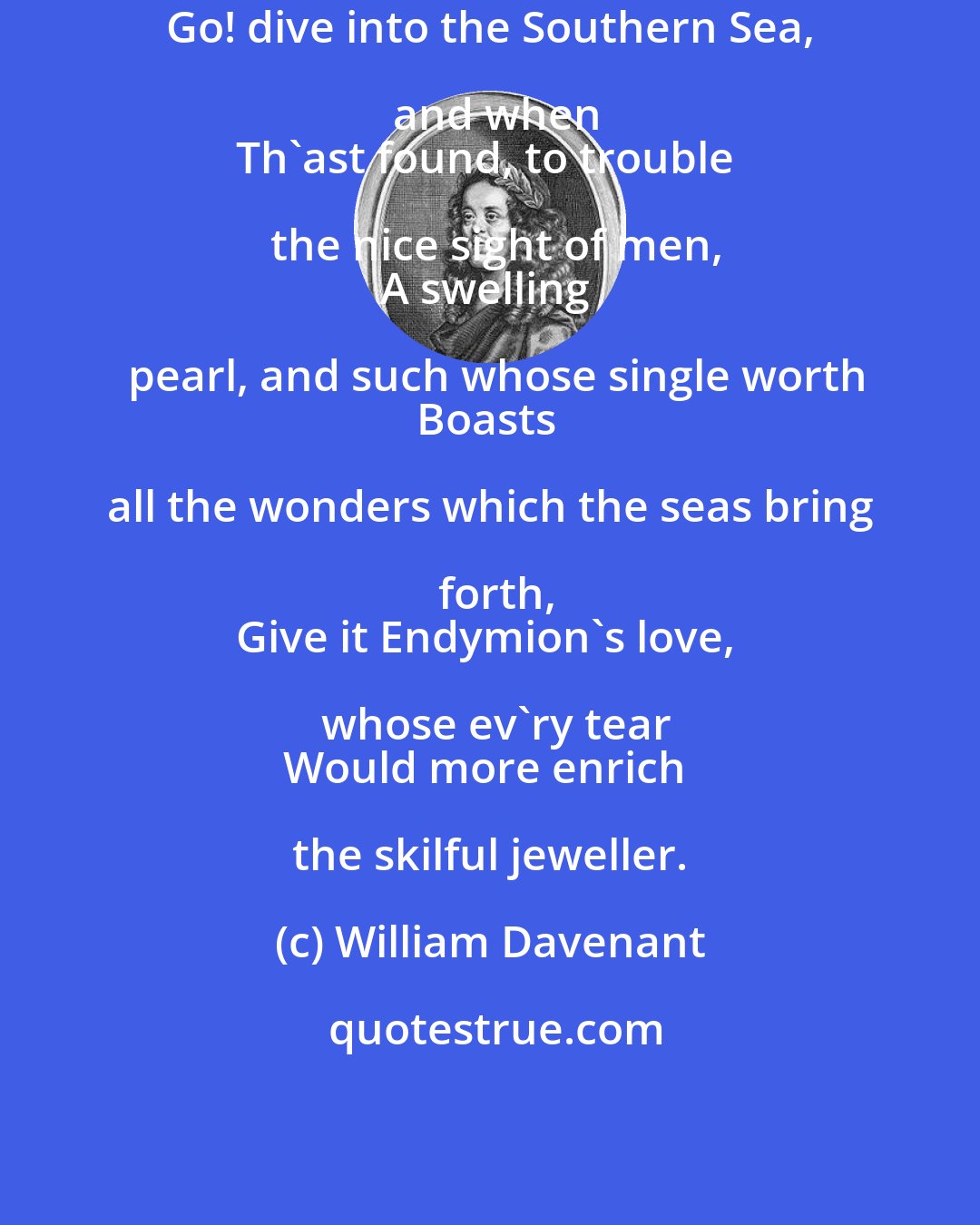 William Davenant: Go! dive into the Southern Sea, and when
Th'ast found, to trouble the nice sight of men,
A swelling pearl, and such whose single worth
Boasts all the wonders which the seas bring forth,
Give it Endymion's love, whose ev'ry tear
Would more enrich the skilful jeweller.