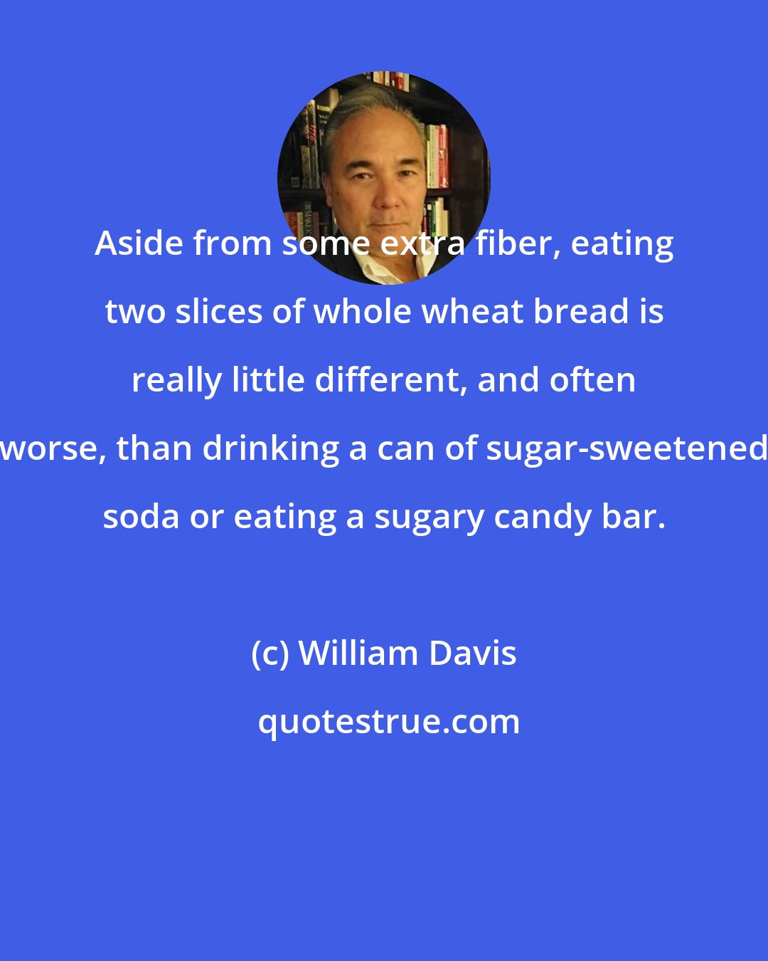 William Davis: Aside from some extra fiber, eating two slices of whole wheat bread is really little different, and often worse, than drinking a can of sugar-sweetened soda or eating a sugary candy bar.