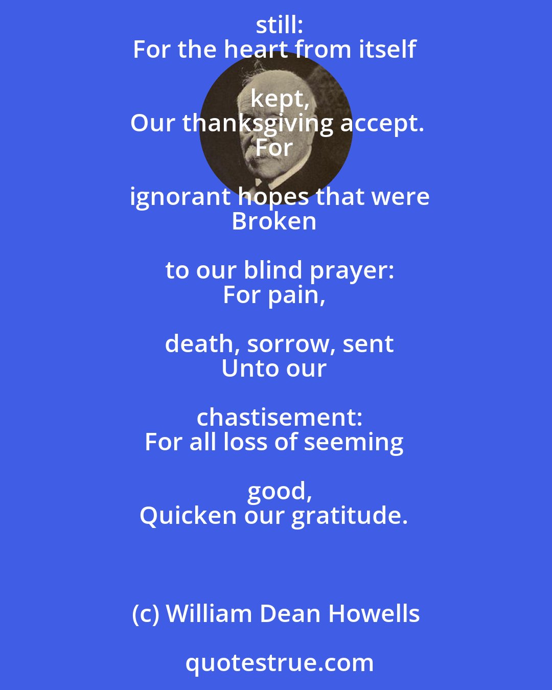 William Dean Howells: Lord, for the erring thought
Not unto evil wrought:
Lord, for the wicked will
Betrayed, and baffled still:
For the heart from itself kept,
Our thanksgiving accept.
For ignorant hopes that were
Broken to our blind prayer:
For pain, death, sorrow, sent
Unto our chastisement:
For all loss of seeming good,
Quicken our gratitude.