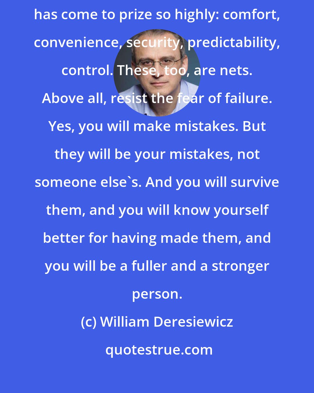 William Deresiewicz: Don't play it safe. Resist the seductions of the cowardly values our society has come to prize so highly: comfort, convenience, security, predictability, control. These, too, are nets. Above all, resist the fear of failure. Yes, you will make mistakes. But they will be your mistakes, not someone else's. And you will survive them, and you will know yourself better for having made them, and you will be a fuller and a stronger person.