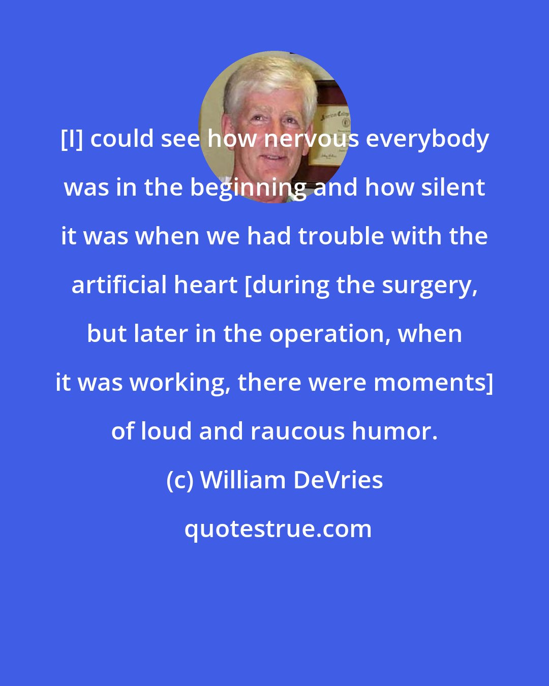 William DeVries: [I] could see how nervous everybody was in the beginning and how silent it was when we had trouble with the artificial heart [during the surgery, but later in the operation, when it was working, there were moments] of loud and raucous humor.