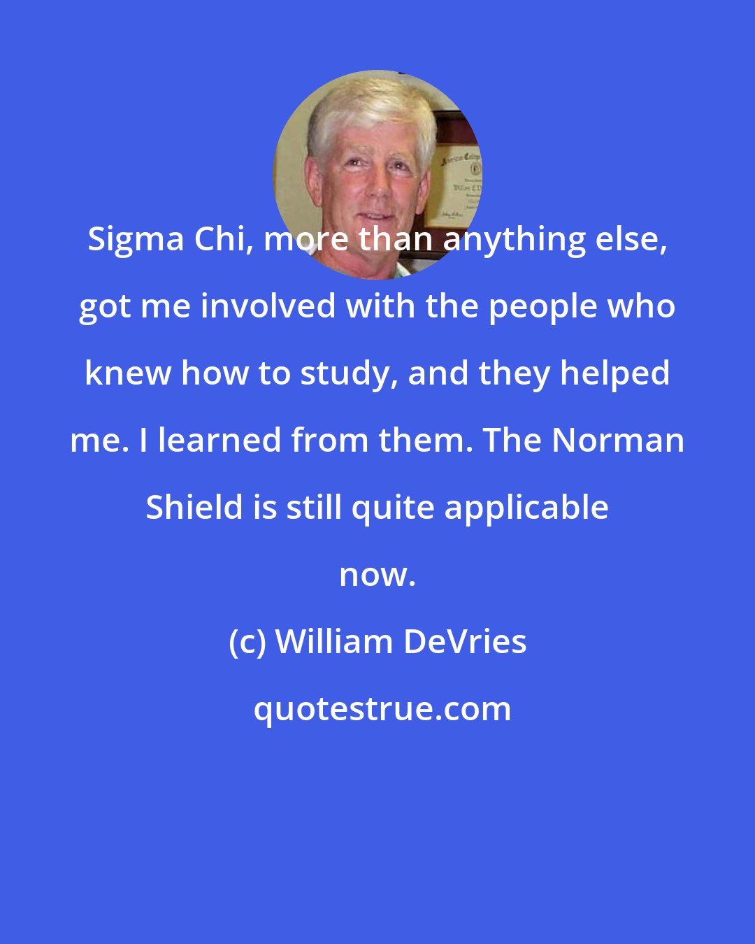 William DeVries: Sigma Chi, more than anything else, got me involved with the people who knew how to study, and they helped me. I learned from them. The Norman Shield is still quite applicable now.