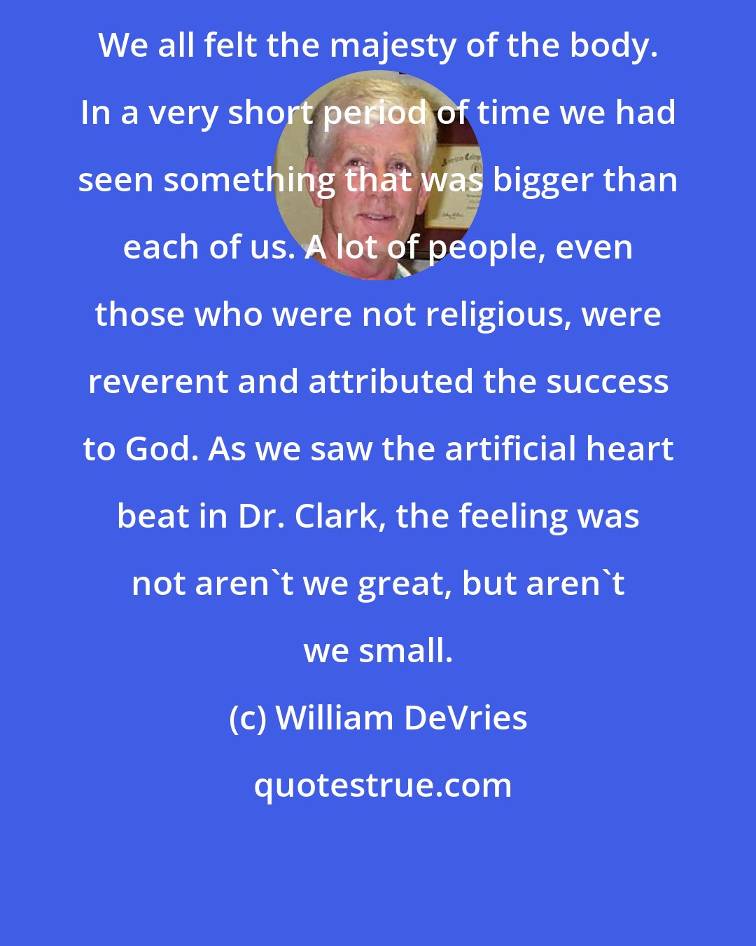 William DeVries: We all felt the majesty of the body. In a very short period of time we had seen something that was bigger than each of us. A lot of people, even those who were not religious, were reverent and attributed the success to God. As we saw the artificial heart beat in Dr. Clark, the feeling was not aren't we great, but aren't we small.