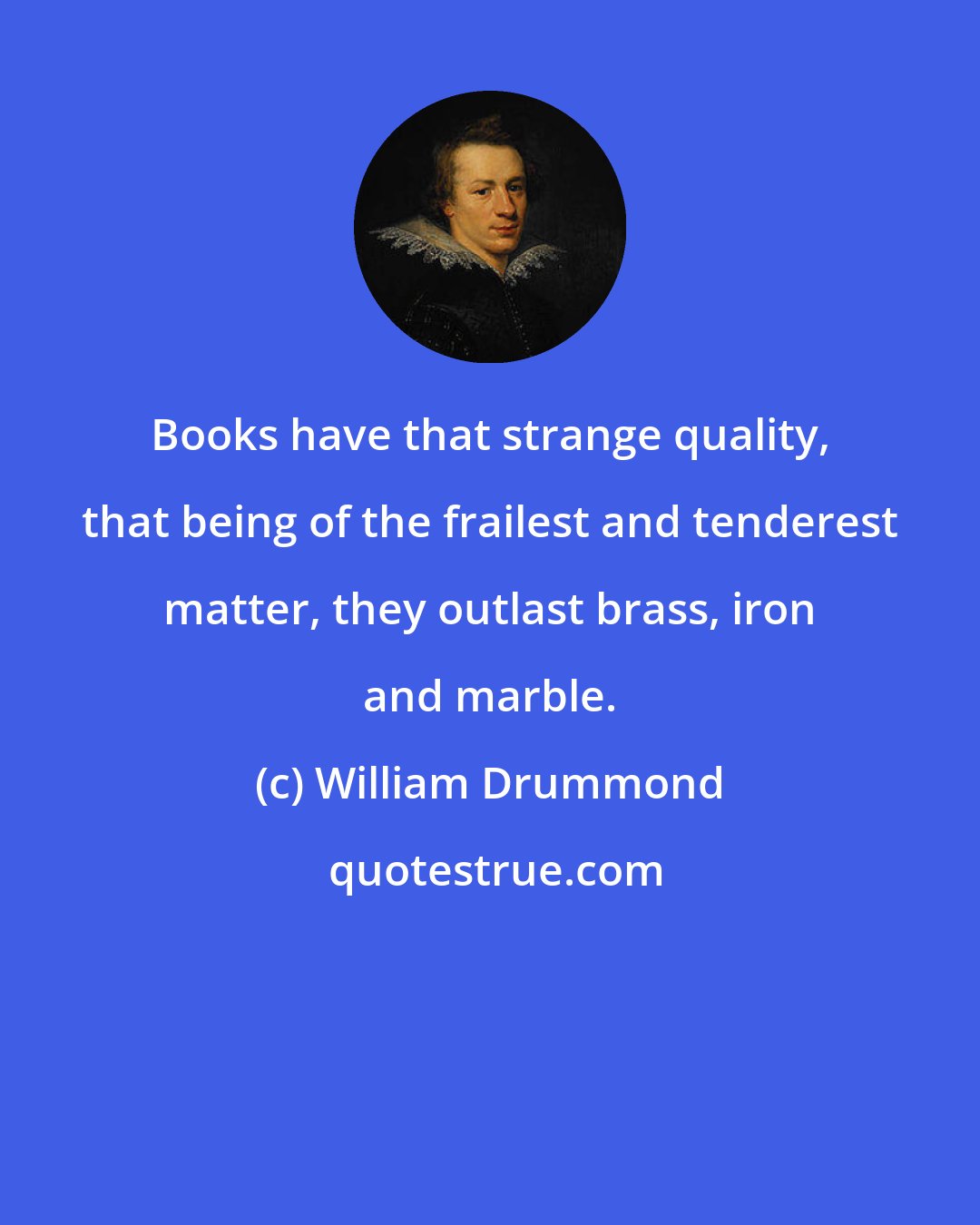 William Drummond: Books have that strange quality, that being of the frailest and tenderest matter, they outlast brass, iron and marble.