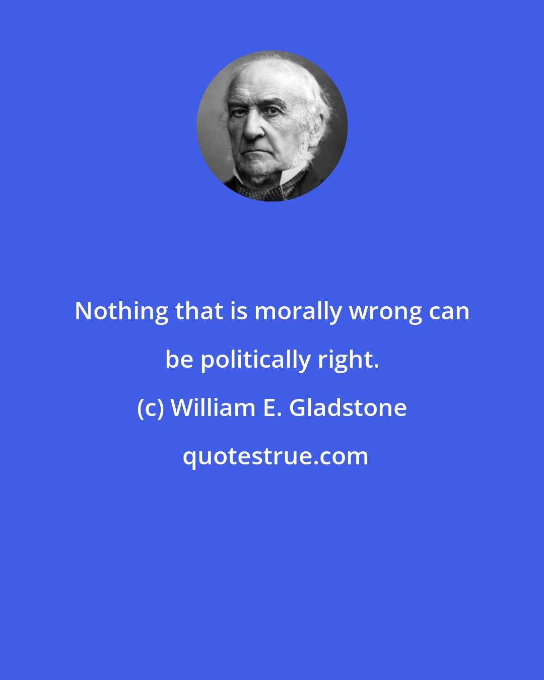 William E. Gladstone: Nothing that is morally wrong can be politically right.