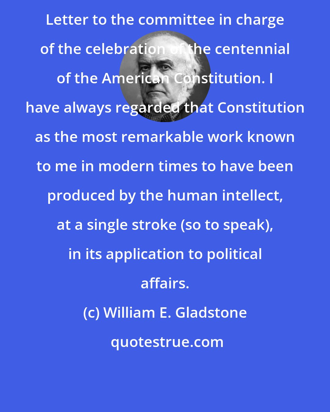 William E. Gladstone: Letter to the committee in charge of the celebration of the centennial of the American Constitution. I have always regarded that Constitution as the most remarkable work known to me in modern times to have been produced by the human intellect, at a single stroke (so to speak), in its application to political affairs.