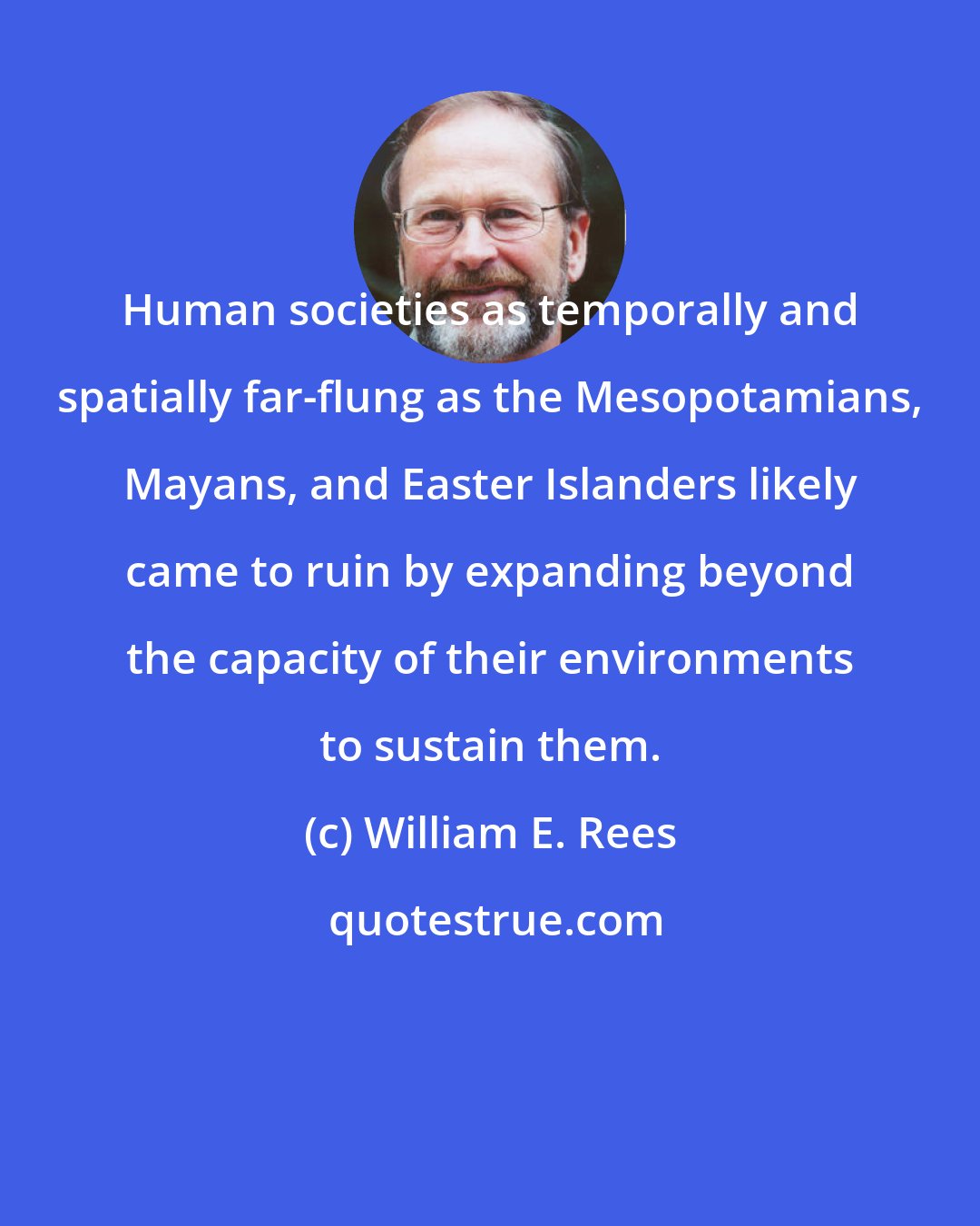 William E. Rees: Human societies as temporally and spatially far-flung as the Mesopotamians, Mayans, and Easter Islanders likely came to ruin by expanding beyond the capacity of their environments to sustain them.