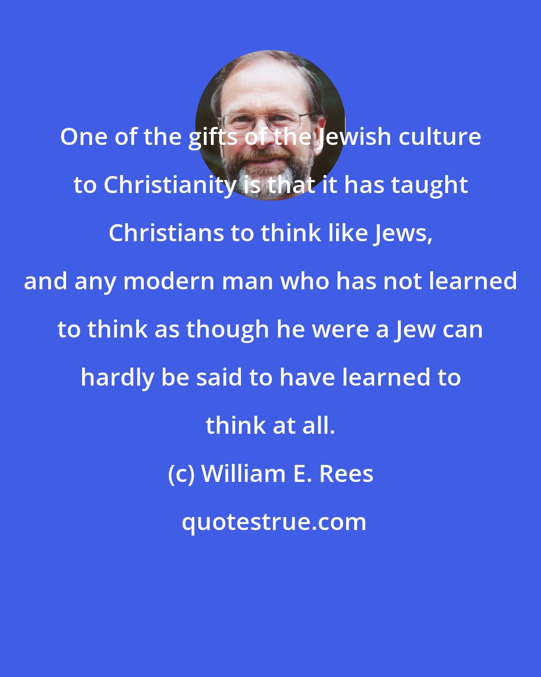 William E. Rees: One of the gifts of the Jewish culture to Christianity is that it has taught Christians to think like Jews, and any modern man who has not learned to think as though he were a Jew can hardly be said to have learned to think at all.