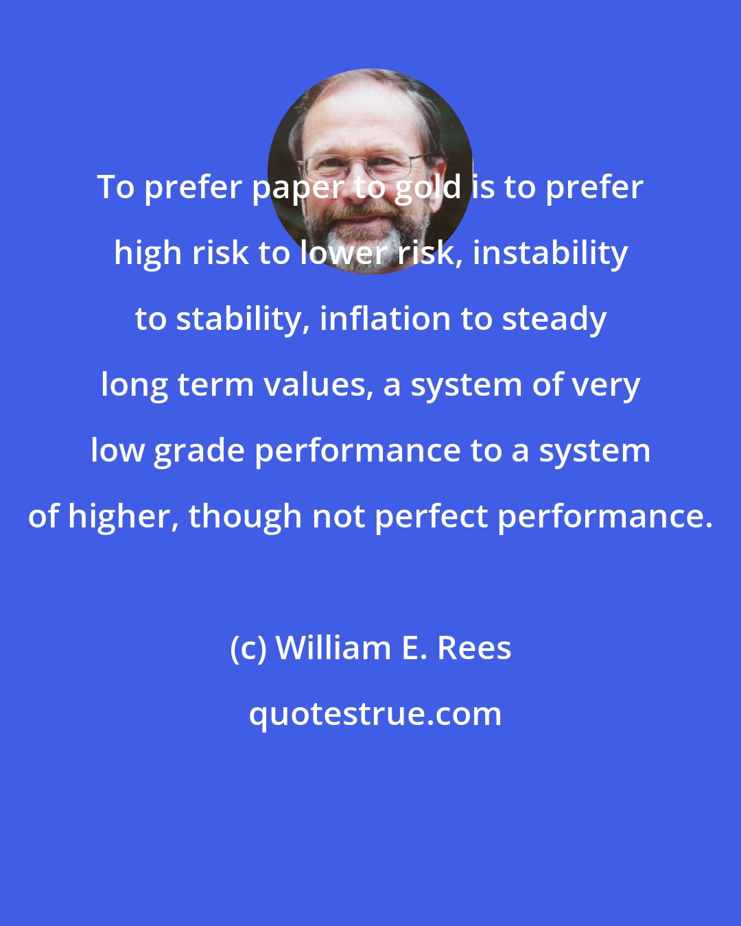 William E. Rees: To prefer paper to gold is to prefer high risk to lower risk, instability to stability, inflation to steady long term values, a system of very low grade performance to a system of higher, though not perfect performance.