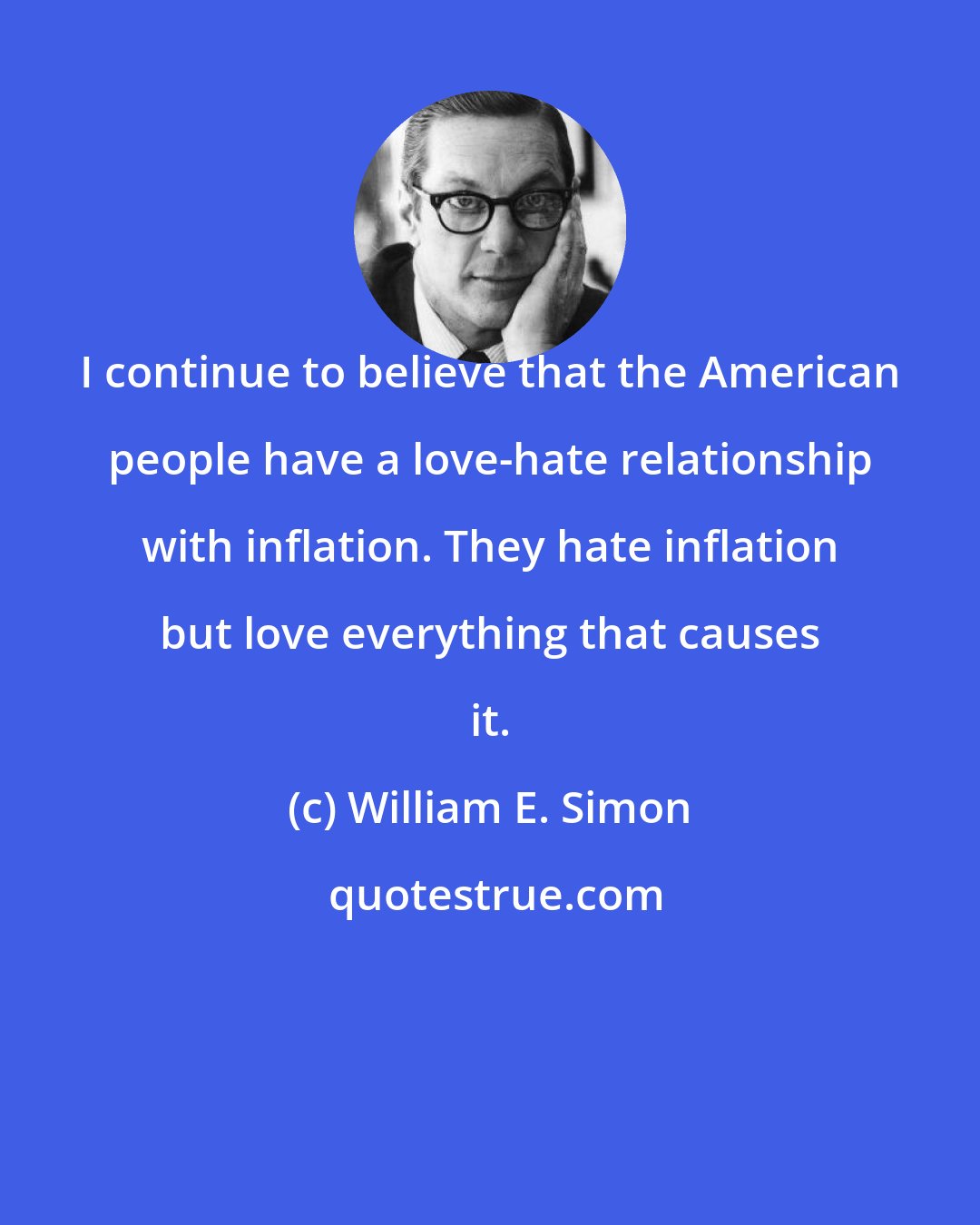 William E. Simon: I continue to believe that the American people have a love-hate relationship with inflation. They hate inflation but love everything that causes it.