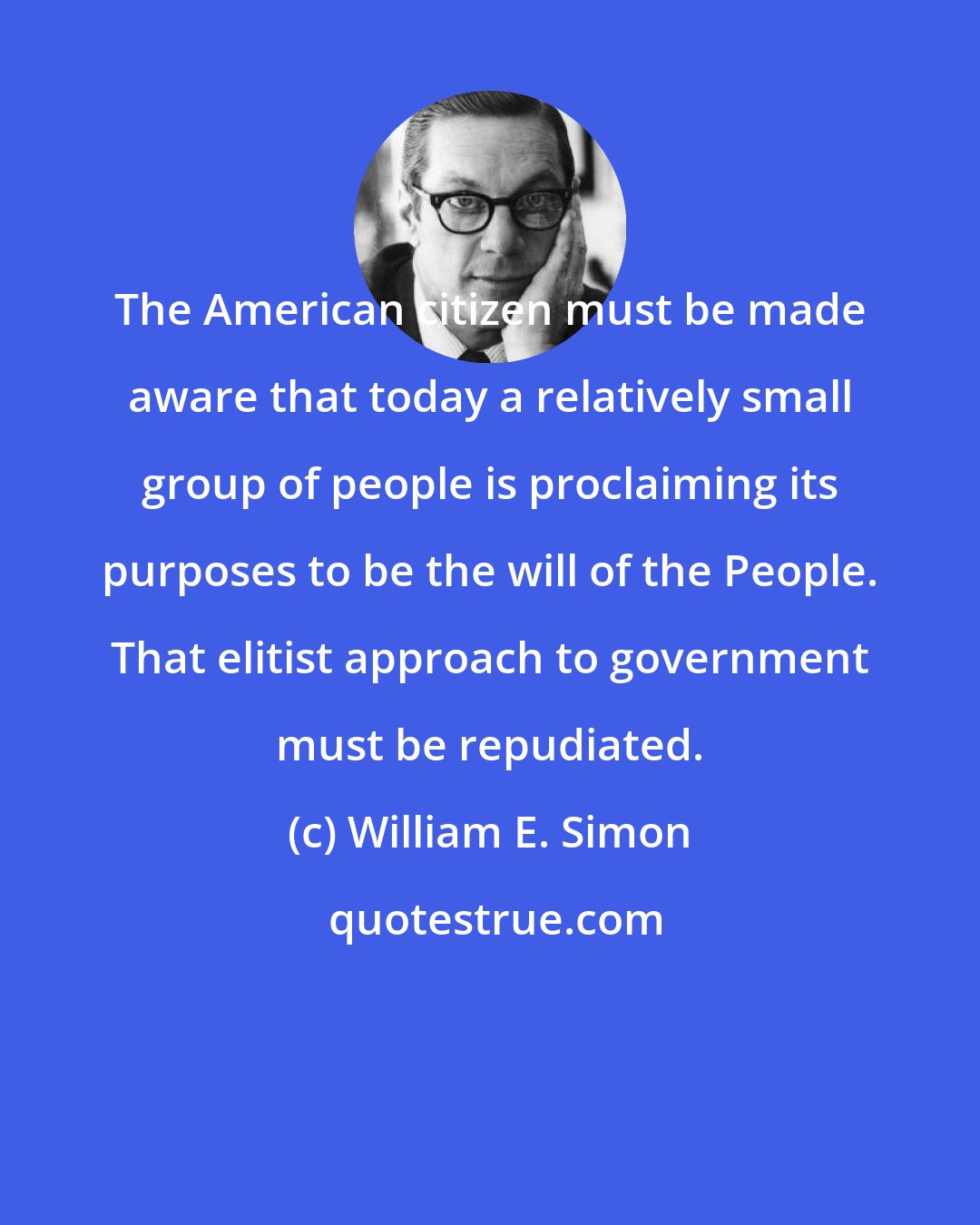 William E. Simon: The American citizen must be made aware that today a relatively small group of people is proclaiming its purposes to be the will of the People. That elitist approach to government must be repudiated.
