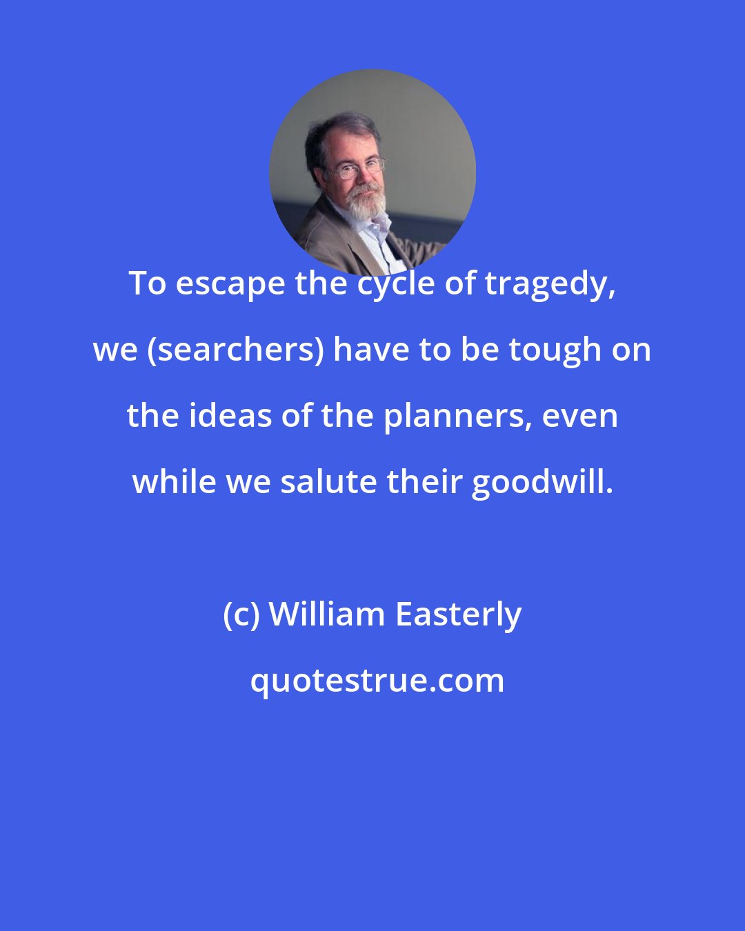 William Easterly: To escape the cycle of tragedy, we (searchers) have to be tough on the ideas of the planners, even while we salute their goodwill.