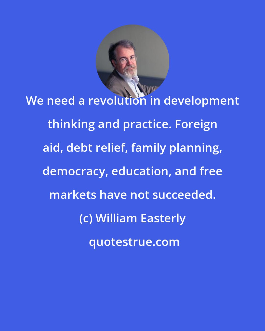 William Easterly: We need a revolution in development thinking and practice. Foreign aid, debt relief, family planning, democracy, education, and free markets have not succeeded.