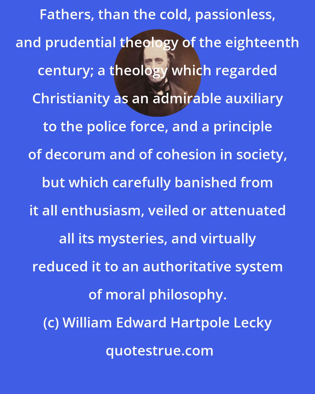 William Edward Hartpole Lecky: Nothing, indeed, could be more unlike the tone of the [Patristic] Fathers, than the cold, passionless, and prudential theology of the eighteenth century; a theology which regarded Christianity as an admirable auxiliary to the police force, and a principle of decorum and of cohesion in society, but which carefully banished from it all enthusiasm, veiled or attenuated all its mysteries, and virtually reduced it to an authoritative system of moral philosophy.