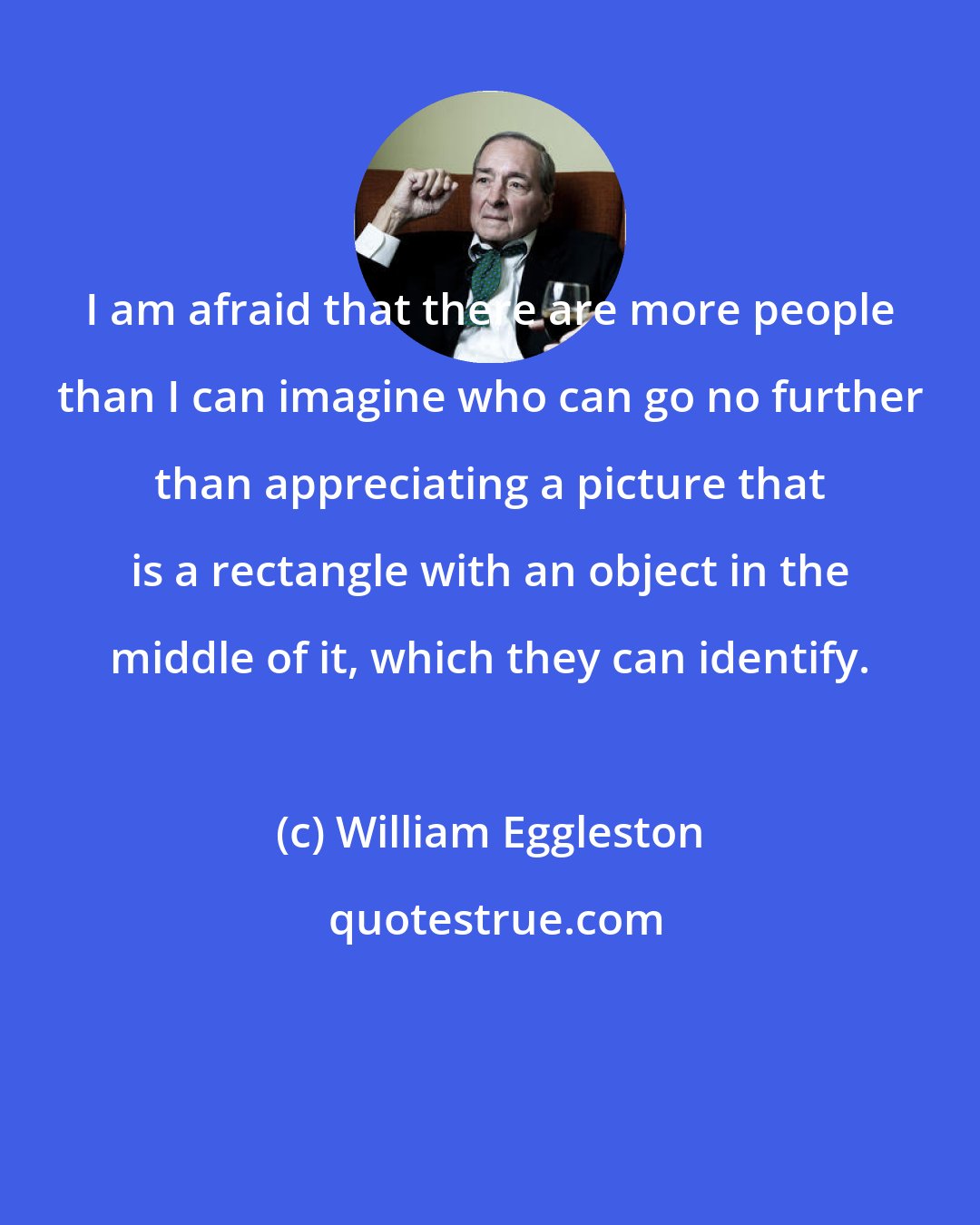 William Eggleston: I am afraid that there are more people than I can imagine who can go no further than appreciating a picture that is a rectangle with an object in the middle of it, which they can identify.