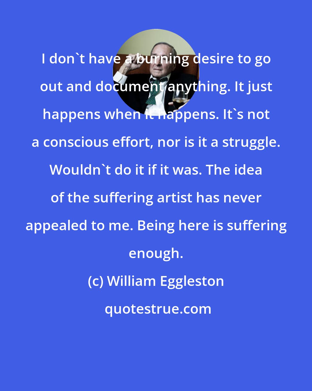 William Eggleston: I don't have a burning desire to go out and document anything. It just happens when it happens. It's not a conscious effort, nor is it a struggle. Wouldn't do it if it was. The idea of the suffering artist has never appealed to me. Being here is suffering enough.