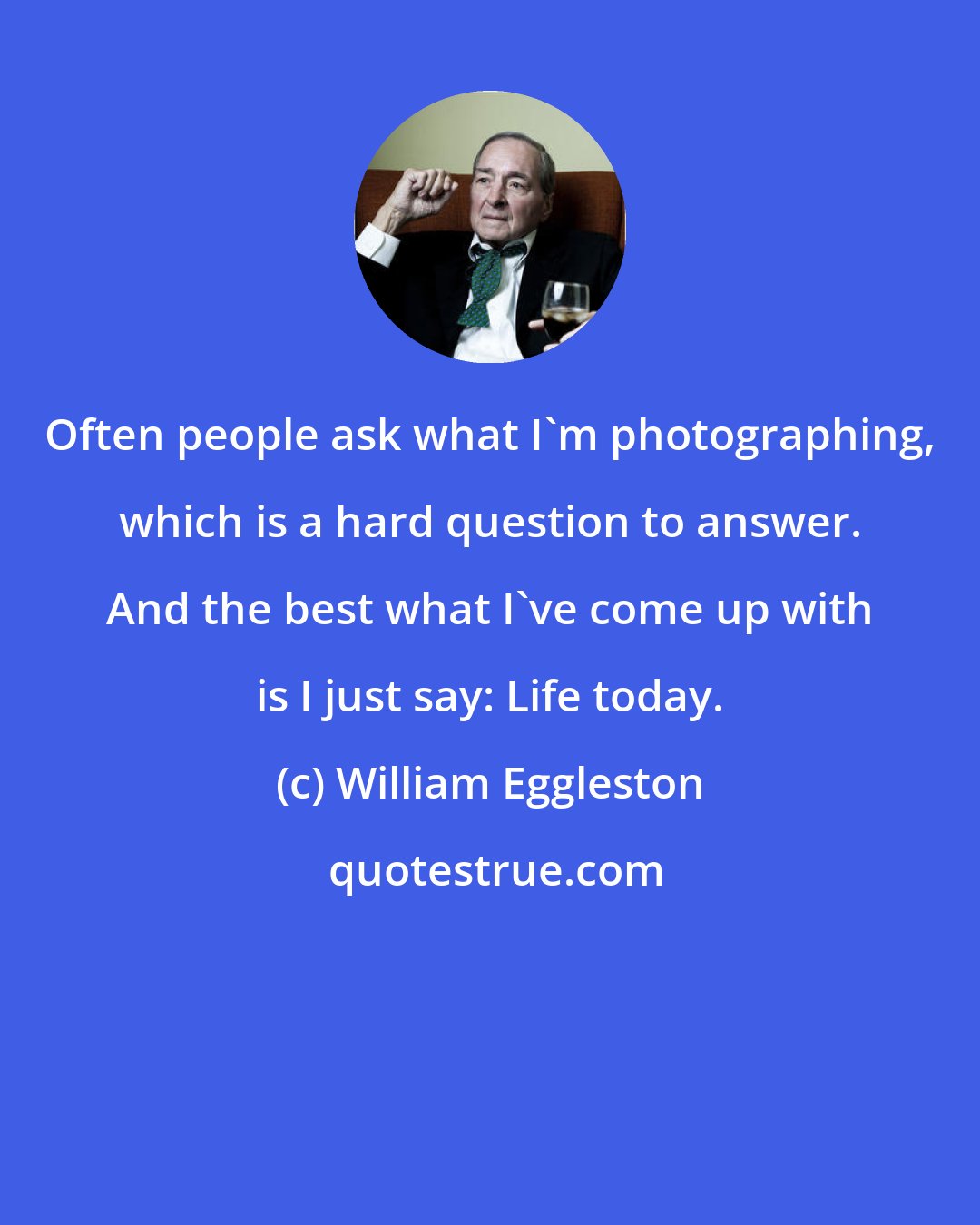 William Eggleston: Often people ask what I'm photographing, which is a hard question to answer. And the best what I've come up with is I just say: Life today.
